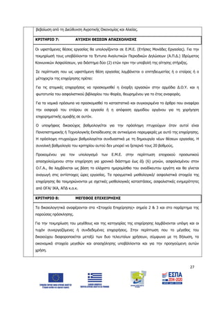 27
βεβαίωση από τη Διεύθυνση Αγροτικής Οικονομίας και Αλιείας.
ΚΡΙΤΗΡΙΟ 7: ΑΥΞΗΣΗ ΘΕΣΕΩΝ ΑΠΑΣΧΟΛΗΣΗΣ
Οι υφιστάμενες θέσεις εργασίας θα υπολογίζονται σε Ε.Μ.Ε. (Ετήσιες Μονάδες Εργασίας). Για την
τεκμηρίωσή τους υποβάλλονται τα Έντυπα Αναλυτικών Περιοδικών Δηλώσεων (Α.Π.Δ.) Ιδρύματος
Κοινωνικών Ασφαλίσεων, για διάστημα δύο (2) ετών πριν την υποβολή της αίτησης στήριξης.
Σε περίπτωση που ως υφιστάμενη θέση εργασίας λαμβάνεται ο επιτηδευματίας ή ο εταίρος ή ο
μέτοχος/οι της επιχείρησης πρέπει:
Για τις ατομικές επιχειρήσεις να προσκομισθεί η έναρξη εργασιών στην αρμόδια Δ.Ο.Υ. και η
φωτοτυπία του ασφαλιστικού βιβλιαρίου του Φορέα, θεωρημένου για το έτος αναφοράς.
Για τα νομικά πρόσωπα να προσκομισθεί το καταστατικό και συγκεκριμένα το άρθρο που αναφέρει
την εισφορά του εταίρου σε εργασία ή η απόφαση αρμοδίου οργάνου για τη χορήγηση
επιχειρηματικής αμοιβής σε αυτόν.
Ο υποψήφιος δικαιούχος βαθμολογείται για την πρόσληψη πτυχιούχων όταν αυτοί είναι
Πανεπιστημιακής ή Τεχνολογικής Εκπαίδευσης σε αντικείμενο παρεμφερές με αυτό της επιχείρησης.
Η πρόσληψη πτυχιούχων βαθμολογείται συνδυαστικά με τη δημιουργία νέων θέσεων εργασίας. Η
συνολική βαθμολογία του κριτηρίου αυτού δεν μπορεί να ξεπερνά τους 20 βαθμούς.
Προκειμένου για τον υπολογισμό των Ε.Μ.Ε. στην περίπτωση εποχιακού προσωπικού
απασχολούμενου στην επιχείρηση για χρονικό διάστημα έως έξι (6) μηνών, ασφαλισμένου στον
Ο.Γ.Α., θα λαμβάνεται ως βάση το ελάχιστο ημερομίσθιο του ανειδίκευτου εργάτη και θα γίνεται
αναγωγή στις αντίστοιχες ώρες εργασίας. Τα πραγματικά μισθολογικά/ ασφαλιστικά στοιχεία της
επιχείρησης θα τεκμηριώνονται με σχετικές μισθολογικές καταστάσεις, ασφαλιστικές ενημερότητες
από ΟΓΑ/ ΙΚΑ, ΑΠΔ κ.ο.κ.
ΚΡΙΤΗΡΙΟ 8: ΜΕΓΕΘΟΣ ΕΠΙΧΕΙΡΗΣΗΣ
Τα δικαιολογητικά αναφέρονται στα «Στοιχεία Επιχείρησης» σημεία 2 & 3 και στο παράρτημα της
παρούσας πρόσκλησης.
Για την τεκμηρίωση του μεγέθους και της κατηγορίας της επιχείρησης λαμβάνονται υπόψη και οι
τυχόν συνεργαζόμενες ή συνδεδεμένες επιχειρήσεις. Στην περίπτωση που το μέγεθος του
δικαιούχου διαφοροποιείται μεταξύ των δυο τελευταίων χρήσεων, σύμφωνα με τη δήλωση, τα
οικονομικά στοιχεία μεγεθών και απασχόλησης υποβάλλονται και για την προηγούμενη αυτών
χρήση.
ΑΔΑ: 6Δ5Χ7ΛΛ-3Ξ6
 