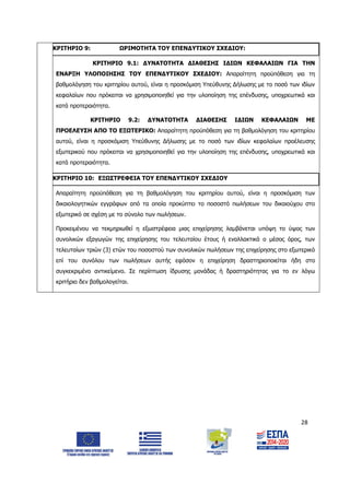 28
ΚΡΙΤΗΡΙΟ 9: ΩΡΙΜΟΤΗΤΑ ΤΟΥ ΕΠΕΝΔΥΤΙΚΟΥ ΣΧΕΔΙΟΥ:
ΚΡΙΤΗΡΙΟ 9.1: ΔΥΝΑΤΟΤΗΤΑ ΔΙΑΘΕΣΗΣ ΙΔΙΩΝ ΚΕΦΑΛΑΙΩΝ ΓΙΑ ΤΗΝ
ΕΝΑΡΞΗ ΥΛΟΠΟΙΗΣΗΣ ΤΟΥ ΕΠΕΝΔΥΤΙΚΟΥ ΣΧΕΔΙΟΥ: Απαραίτητη προϋπόθεση για τη
βαθμολόγηση του κριτηρίου αυτού, είναι η προσκόμιση Υπεύθυνης Δήλωσης με το ποσό των ιδίων
κεφαλαίων που πρόκειται να χρησιμοποιηθεί για την υλοποίηση της επένδυσης, υποχρεωτικά και
κατά προτεραιότητα.
ΚΡΙΤΗΡΙΟ 9.2: ΔΥΝΑΤΟΤΗΤΑ ΔΙΑΘΕΣΗΣ ΙΔΙΩΝ ΚΕΦΑΛΑΙΩΝ ΜΕ
ΠΡΟΕΛΕΥΣΗ ΑΠΟ ΤΟ ΕΞΩΤΕΡΙΚΟ: Απαραίτητη προϋπόθεση για τη βαθμολόγηση του κριτηρίου
αυτού, είναι η προσκόμιση Υπεύθυνης Δήλωσης με το ποσό των ιδίων κεφαλαίων προέλευσης
εξωτερικού που πρόκειται να χρησιμοποιηθεί για την υλοποίηση της επένδυσης, υποχρεωτικά και
κατά προτεραιότητα.
ΚΡΙΤΗΡΙΟ 10: ΕΞΩΣΤΡΕΦΕΙΑ ΤΟΥ ΕΠΕΝΔΥΤΙΚΟΥ ΣΧΕΔΙΟΥ
Απαραίτητη προϋπόθεση για τη βαθμολόγηση του κριτηρίου αυτού, είναι η προσκόμιση των
δικαιολογητικών εγγράφων από τα οποία προκύπτει το ποσοστό πωλήσεων του δικαιούχου στο
εξωτερικό σε σχέση με το σύνολο των πωλήσεων.
Προκειμένου να τεκμηριωθεί η εξωστρέφεια μιας επιχείρησης λαμβάνεται υπόψη το ύψος των
συνολικών εξαγωγών της επιχείρησης του τελευταίου έτους ή εναλλακτικά ο μέσος όρος, των
τελευταίων τριών (3) ετών του ποσοστού των συνολικών πωλήσεων της επιχείρησης στο εξωτερικό
επί του συνόλου των πωλήσεων αυτής εφόσον η επιχείρηση δραστηριοποιείται ήδη στο
συγκεκριμένο αντικείμενο. Σε περίπτωση ίδρυσης μονάδας ή δραστηριότητας για το εν λόγω
κριτήριο δεν βαθμολογείται.
ΑΔΑ: 6Δ5Χ7ΛΛ-3Ξ6
 