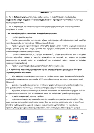 29
ΠΑΡΑΤΗΡΗΣΕΙΣ
1. Για τη βαθμολόγηση των επενδυτικών σχεδίων ως προς τη συμβολή τους στο περιβάλλον δεν
λαμβάνονται υπόψη ενέργειες που είναι υποχρεωτικές από την κείμενη νομοθεσία για τη λειτουργία
του συγκεκριμένου έργου.
2. Για τη βαθμολόγηση των επενδυτικών σχεδίων ως προς την χρήση καινοτομίας και νέων τεχνολογιών
αναφέρονται τα κάτωθι:
Ι. Ως καινοτόμα προϊόντα μπορούν να θεωρηθούν τα ακόλουθα:
1. Προϊόντα χαμηλών θερμίδων,
2. Προϊόντα χωρίς προσθήκη συντηρητικών, τρόφιμα χωρίς προσθήκη αυξητικών ορμονών, χωρίς προσθήκη
τεχνητών χρωστικών, συντηρητικών και MSG (γλουταμινικό νάτριο).
3. Προϊόντα χαμηλής περιεκτικότητας σε χοληστερόλη, ζάχαρη ή αλάτι, προϊόντα με μειωμένα κορεσμένα
λιπαρά, προϊόντα χωρίς trans λιπαρά, προϊόντα που περιέχουν μονοακόρεστα και πολυακόρεστα λίπη σε
αντικατάσταση των υπολοίπων λιπαρών ουσιών,
4. Προϊόντα με ειδικές ιδιότητες π.χ. τρόφιμα για διαβητικούς, τρόφιμα χωρίς γλουτένη, γάλα με αυξημένο
ποσοστό μελατονίνης, τρόφιμα με αυξημένη περιεκτικότητα σε διαιτητικές ίνες, τρόφιμα με αυξημένη
περιεκτικότητα σε φυσικές ουσίες με αντιοξειδωτική και αντικαρκινική δράση, τρόφιμα με αυξημένη
περιεκτικότητα σε προβιοτικά.
5. Προϊόντα με μεγάλο χρόνο ζωής χωρίς απώλειες στη διατροφική τους αξία.
ΙΙ. Η παραγωγική διαδικασία χαρακτηρίζεται ως νέα ή προηγμένη όταν έχουμε χρήση ενός ή και
περισσοτέρων των ακολούθων:
1. νέας τεχνολογίας στη συντήρηση και συσκευασία τροφίμων, όπως η χρήση ήπιων θερμικών διεργασιών
συνδυασμένου ελέγχου χρόνου θερμοκρασίας HT/ST (παστερίωση, συνεχής παστερίωση, αποστείρωση, ωμική
θέρμανση),
2. φυσικών αντιμικροβιακών συστημάτων συντήρησης τροφίμων, όπου φυσικοί μικροβιακοί παράγοντες
είναι φυσικά συστατικά των τροφίμων, μικροβιολογικής προέλευσης και φυτικής προέλευσης
3. τεχνολογίας πολλαπλών εμποδίων για τη βελτίωση της ποιότητας των παραδοσιακών τροφίμων αλλά και
το σχεδιασμό νέων προϊόντων ώστε να εμποδίζεται η δράση των μικροβίων και η αλλοίωση των τροφίμων
4. τεχνικών μικροβιολογικής εξέτασης τροφίμων
5. ασηπτικής επεξεργασίας και συσκευασίας, οι οποίες εφαρμόζονται σε υγρά και ρευστά προϊόντα (γάλα,
χυμοί φρούτων, αυγά, γιαούρτι, κρασί) καθώς και σε στέρεα από αυτοτελή μικρά τεμάχια μέσα σε ρευστή φάση
(προϊόντα τομάτας, φρούτα, λαχανικά) και έχει ως πλεονέκτημα την υψηλή ποιότητα του παραγόμενου
προϊόντος, λόγω μικρών χρόνων θερμικής επεξεργασίας, καθώς και τη μεγάλη διάρκεια ζωής του χωρίς να
ΑΔΑ: 6Δ5Χ7ΛΛ-3Ξ6
 