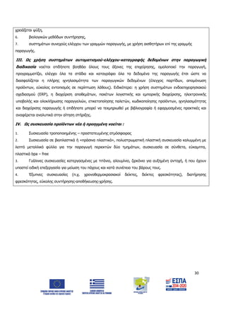 30
χρειάζεται ψύξη,
6. βιολογικών μεθόδων συντήρησης,
7. συστημάτων συνεχούς ελέγχου των γραμμών παραγωγής, με χρήση αισθητήρων επί της γραμμής
παραγωγής.
ΙΙΙ. Ως χρήση συστημάτων αυτοματισμού-ελέγχου-καταγραφής δεδομένων στην παραγωγική
διαδικασία νοείται οτιδήποτε βοηθάει όλους τους άξονες της επιχείρησης, ομαλοποιεί την παραγωγή,
προγραμματίζει, ελέγχει όλα τα στάδια και καταγράφει όλα τα δεδομένα της παραγωγής έτσι ώστε να
διασφαλίζεται η πλήρης ιχνηλασιμότητα των παραγωγικών δεδομένων (έλεγχος παρτίδων, απομόνωση
προϊόντων, εύκολος εντοπισμός σε περίπτωση λάθους). Ειδικότερα: η χρήση συστημάτων ενδοεπιχειρησιακού
σχεδιασμού (ΕRP), η διαχείριση αποθεμάτων, πακέτων λογιστικής και εμπορικής διαχείρισης, ηλεκτρονικής
υποβολής και ολοκλήρωσης παραγγελιών, ετικετοποίησης παλετών, κωδικοποίησης προϊόντων, ιχνηλασιμότητας
και διαχείρισης παραγωγής ή οτιδήποτε μπορεί να τεκμηριωθεί με βιβλιογραφία ή εφαρμοσμένες πρακτικές και
αναφέρεται αναλυτικά στην αίτηση στήριξης.
IV. Ως συσκευασία προϊόντων νέα ή προηγμένη νοείται :
1. Συσκευασία τροποποιημένης – προστατευμένης ατμόσφαιρας
2. Συσκευασία σε βιοπλαστικά ή «πράσινα πλαστικά», πολυστρωματική πλαστική συσκευασία καλυμμένη με
λεπτό μεταλλικό φύλλο για την παραγωγή περιεκτών δύο τμημάτων, συσκευασία σε σύνθετα, εύκαμπτα,
πλαστικά bpa – free
3. Γυάλινες συσκευασίες κατεργασμένες με τιτάνιο, αλουμίνιο, ζιρκόνιο για αυξημένη αντοχή, ή που έχουν
υποστεί ειδική επεξεργασία για μείωση του πάχους και κατά συνέπεια του βάρους τους.
4. Έξυπνες συσκευασίες (π.χ. χρονοθερμοκρασιακοί δείκτες, δείκτες φρεσκότητας), διατήρησης
φρεσκότητας, εύκολης συντήρησης-αποθήκευσης-χρήσης.
ΑΔΑ: 6Δ5Χ7ΛΛ-3Ξ6
 