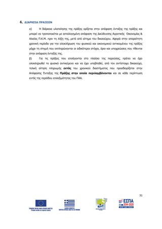 31
4. ΔΙΑΡΚΕΙΑ ΠΡΑΞΕΩΝ
α) Η διάρκεια υλοποίησης της πράξης ορίζεται στην απόφαση ένταξης της πράξης και
μπορεί να τροποποιείται με αιτιολογημένη απόφαση της Διεύθυνσης Αγροτικής Οικονομίας &
Αλιείας Π.Κ.Μ. πριν τη λήξη της, μετά από αίτημα του δικαιούχου. Αφορά στην απαραίτητη
χρονική περίοδο για την ολοκλήρωση του φυσικού και οικονομικού αντικειμένου της πράξης
μέχρι τη στιγμή που εκπληρώνονται οι ειδικότεροι στόχοι, όροι και υποχρεώσεις που τίθενται
στην απόφαση ένταξής της.
β) Για τις πράξεις που επιλέγονται στο πλαίσιο της παρούσας, πρέπει να έχει
ολοκληρωθεί το φυσικό αντικείμενο και να έχει υποβληθεί, από τον αντίστοιχο δικαιούχο,
τελική αίτηση πληρωμής εντός του χρονικού διαστήματος που προσδιορίζεται στην
Απόφασης Ένταξης της Πράξης στην οποία περιλαμβάνονται και σε κάθε περίπτωση
εντός της περιόδου επιλεξιμότητας του ΠΑΑ.
ΑΔΑ: 6Δ5Χ7ΛΛ-3Ξ6
 