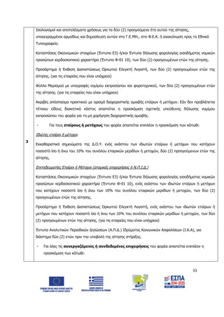 33
3
Ισολογισμοί και αποτελέσματα χρήσεως για τα δύο (2) προηγούμενα έτη αυτού της αίτησης,
υπογεγραμμένοι αρμοδίως και δημοσίευση αυτών στο Γ.Ε.ΜΗ., στο Φ.Ε.Κ. ή ανακοίνωση προς το Εθνικό
Τυπογραφείο.
Καταστάσεις Οικονομικών στοιχείων (Έντυπο Ε3) ή/και Έντυπα δήλωσης φορολογίας εισοδήματος νομικών
προσώπων κερδοσκοπικού χαρακτήρα (Έντυπο Φ-01 10), των δύο (2) προηγουμένων ετών της αίτησης.
Προσάρτημα ή Έκθεση Διαπιστώσεως Ορκωτού Ελεγκτή Λογιστή, των δύο (2) προηγουμένων ετών της
αίτησης. (για τις εταιρείες που είναι υπόχρεοι)
Φύλλο Μερισμού με υπογραφές νομίμου εκπροσώπου και φοροτεχνικού, των δύο (2) προηγουμένων ετών
της αίτησης. (για τις εταιρείες που είναι υπόχρεοι)
Ακριβές απόσπασμα πρακτικού με ορισμό διαχειριστικής αμοιβής εταίρων ή μετόχων. Εάν δεν προβλέπεται
τέτοιου είδους διοικητικό κόστος απαιτείται η προσκόμιση σχετικής υπεύθυνης δήλωσης νομίμου
εκπροσώπου του φορέα για τη μη χορήγηση διαχειριστικής αμοιβής.
- Για τους εταίρους ή μετόχους του φορέα απαιτείται επιπλέον η προσκόμιση των κάτωθι:
Ιδιώτες εταίροι ή μέτοχοι
Εκκαθαριστικά σημειώματα της Δ.Ο.Υ. ενός εκάστου των ιδιωτών εταίρων ή μετόχων που κατέχουν
ποσοστό ίσο ή άνω του 10% του συνόλου εταιρικών μεριδίων ή μετοχών, δύο (2) προηγούμενων ετών της
αίτησης.
Επιτηδευματίες Εταίροι ή Μέτοχοι (ατομικές επιχειρήσεις ή Ν.Π.Ι.Δ.)
Καταστάσεις Οικονομικών στοιχείων (Έντυπο Ε3) ή/και Έντυπα δήλωσης φορολογίας εισοδήματος νομικών
προσώπων κερδοσκοπικού χαρακτήρα (Έντυπο Φ-01 10), ενός εκάστου των ιδιωτών εταίρων ή μετόχων
που κατέχουν ποσοστό ίσο ή άνω των 10% του συνόλου εταιρικών μεριδίων ή μετοχών, των δύο (2)
προηγουμένων ετών της αίτησης.
Προσάρτημα ή Έκθεση Διαπιστώσεως Ορκωτού Ελεγκτή Λογιστή, ενός εκάστου των ιδιωτών εταίρων ή
μετόχων που κατέχουν ποσοστό ίσο ή άνω των 10% του συνόλου εταιρικών μεριδίων ή μετοχών, των δύο
(2) προηγουμένων ετών της αίτησης. (για τις εταιρείες που είναι υπόχρεοι)
Έντυπα Αναλυτικών Περιοδικών Δηλώσεων (Α.Π.Δ.) Ιδρύματος Κοινωνικών Ασφαλίσεων (Ι.Κ.Α), για
διάστημα δύο (2) ετών πριν την υποβολή της αίτησης στήριξης.
- Για όλες τις συνεργαζόμενες ή συνδεδεμένες επιχειρήσεις του φορέα απαιτείται επιπλέον η
προσκόμιση των κάτωθι:
ΑΔΑ: 6Δ5Χ7ΛΛ-3Ξ6
 