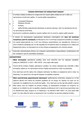 35
ΤΕΧΝΙΚΗ ΠΕΡΙΓΡΑΦΗ ΤΟΥ ΕΠΕΝΔΥΤΙΚΟΥ ΣΧΕΔΙΟΥ
5
Οι αιτήσεις στήριξης συνοδεύονται υποχρεωτικά από τεχνικά σχέδια ανεξάρτητα από το είδος του
προτεινόμενου επενδυτικού σχεδίου. Τα τεχνικά σχέδια περιλαμβάνουν:
 τοπογραφικό διάγραμμα,
 διάγραμμα κάλυψης,
 κατόψεις,
 σχέδια διάταξης μηχανολογικού εξοπλισμού με σχετικό υπόμνημα, τόσο της υφιστάμενης όσο και
της προτεινόμενης κατάστασης.
Είναι δυνατή η αναζήτηση πρόσθετων τεχνικών σχεδίων από τον αιτούντα, εφόσον κριθεί αναγκαίο.
6
Η επιλογή του προτεινόμενου μηχανολογικού εξοπλισμού υποστηρίζεται από τρεις (3) απολύτως
συγκρίσιμες γραπτές προσφορές συνοδευόμενες από τα αντίστοιχα ενημερωτικά φυλλάδια με αναφορά
στα τεχνικά χαρακτηριστικά του, ή από τους επίσημους τιμοκαταλόγους των προμηθευτών. Δύνανται να
γίνουν αποδεκτές προσφορές από τον ίδιο προμηθευτή/ αντιπρόσωπο αρκεί να προέρχονται απ’ ευθείας από
διαφορετικούς οίκους του εξωτερικού και να είναι επίσημα μεταφρασμένες στην ελληνική γλώσσα.
7 Αναλυτικός προϋπολογισμός κόστους των κτηριακών εγκαταστάσεων (προμετρήσεις), συνοδευόμενος από
δύο τουλάχιστον γραπτές εργολαβικές προσφορές.
ΑΔΕΙΟΔΟΤΗΣΕΙΣ
8
Άδεια λειτουργίας υφιστάμενης μονάδας, όπου αυτό απαιτείται από την ισχύουσα νομοθεσία.
(αριθμ.οικ.12684/92/21-11-2014 – ΦΕΚ 3181/Β΄, όπως ισχύει κάθε φορά)
Γίνονται δεκτές αιτήσεις στήριξης υφισταμένων μονάδων των οποίων προσωρινά έχει ανακληθεί η άδεια
λειτουργίας, εφόσον με την προτεινόμενη αίτηση στήριξης ικανοποιούνται οι όροι της ανάκλησης.
Στην περίπτωση αυτή θα πρέπει στην απόφαση ανάκλησης της άδειας να αναφέρονται ρητά οι λόγοι της
ανάκλησης, ή να προκύπτουν από σχετικό έγγραφο της αρμόδιας υπηρεσίας
9
Άδεια εγκατάστασης μηχανολογικού εξοπλισμού προβλεπόμενης κατάστασης, σύμφωνα με τα όσα
ορίζονται σχετικά στην εθνική και ενωσιακή νομοθεσία για τον έλεγχο της τήρησης των όρων για την
προστασία του περιβάλλοντος στο επενδυτικό σχέδιο. Στην περίπτωση που δεν έχει ήδη εκδοθεί η σχετική
άδεια πρέπει, κατά την υποβολή της αίτησης στήριξης, να προσκομίζεται αντίγραφο του αιτήματος του
φορέα για την έκδοσή της από τις αρμόδιες υπηρεσίες συνοδευόμενο από το σχετικό ερωτηματολόγιο προς
την αδειοδοτούσα αρχή, σύμφωνα με το Παράρτημα Ι της 483/2012 (ΦΕΚ 158/Β΄) ΥΑ, όπως ισχύει κάθε
φορά. Η εν λόγω άδεια θα πρέπει να προσκομιστεί πριν την έκδοση της σχετικής απόφασης ένταξης .
ΑΔΑ: 6Δ5Χ7ΛΛ-3Ξ6
 