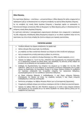36
10
Άδεια δόμησης.
 Στις περιπτώσεις ιδρύσεων – επεκτάσεων – μετεγκαταστάσεων η Άδεια Δόμησης θα πρέπει υποχρεωτικά να
προσκομιστεί μαζί με τα δικαιολογητικά του αιτήματος καταβολής της πρώτης δόσης δημόσιας ενίσχυσης.
 Για την καταβολή της τελικής δόσης Δημόσιας Ενίσχυσης ο δικαιούχος οφείλει να προσκομίσει το
Πιστοποιητικό Ελέγχου κατασκευής (ΠΕΚ) και θεωρημένη την Άδεια Δόμησης μαζί με τα δικαιολογητικά του
αιτήματος τελικής δόσης Δημόσιας Ενίσχυσης.
 Σε περίπτωση επέκτασης ή εκσυγχρονισμού μηχανολογικού εξοπλισμού είναι υποχρεωτική η προσκόμιση
της ήδη υπάρχουσας πολεοδομικής άδειας θεωρημένης σύμφωνα με την εθνική νομοθεσία ακόμα και στις
περιπτώσεις που στην αίτηση στήριξης δεν ζητείται ενίσχυση για κτηριακές εγκαταστάσεις.
ΥΠΕΥΘΥΝΗ ΔΗΛΩΣΗ
11
 Υπεύθυνη Δήλωση του νόμιμου εκπρόσωπου του φορέα περί:
 τρόπου κάλυψης ιδίας συμμετοχής της επένδυσης.
 μη υποβολής των ίδιων επενδυτικών δαπανών για ενίσχυση σε άλλο επενδυτικό πρόγραμμα.
 περί μη εκκρεμότητας εντολής ανάκτησης εις βάρος του αιτούντος.
 της ιδιότητας που τον καθιστά εν δυνάμει δικαιούχο (π.χ. ΜΜΕ, ατομική επιχείρηση, κ.λ.π.)
 τήρησης των άρθρων 6, 7 και 8 του Καν. 1303/2013 περί συμμόρφωσης της ενισχυόμενης πράξης
με το εφαρμοστέο ενωσιακό και εθνικό δίκαιο, περί προώθησης της ισότητας μεταξύ ανδρών και
γυναικών και μη διάκρισης και περί αειφόρου ανάπτυξης.
 αποδοχής της δημοσιοποίησης των στοιχείων του σύμφωνα με το άρθρο 111 του Καν. (EE)
1306/2013 καθώς και ότι αυτά ενδέχεται να αποτελέσουν αντικείμενο επεξεργασίας από τις αρχές
ελέγχου και διερεύνησης της Ευρωπαϊκής Ένωσης ή της Χώρας. Δηλώνει επιπλέον ότι αποδέχεται
την περαιτέρω επεξεργασία από τις αρμόδιες υπηρεσίες των προσωπικών δεδομένων,
συμπεριλαμβανομένων και των ευαίσθητων προσωπικών δεδομένων.
 μη λήψης ενίσχυσης διάσωσης ή αναδιάρθρωσης, ή περί λήψης ενίσχυσης διάσωσης,
αποπληρωμής του δανείου και λύσης της σύμβασης εγγύησης ή περί λήψης ενίσχυσης
αναδιάρθρωσης η οποία έχει ολοκληρωθεί.
 Πιστότητας αντιγράφου του Βιβλίου Μητρώου Μελών (για τις Συνεταιριστικές Οργανώσεις).
 Υποχρέωσης αποδοχής ελέγχων και επιτόπιων επισκέψεων από όλα τα εθνικά και κοινοτικά όργανα.
 τήρησης του άρθρου 44§5 καν. (ΕΕ) 702/2014, σύμφωνα με το οποίο η προς ενίσχυση επένδυση
είναι σύμφωνη με την ενωσιακή και με την εθνική νομοθεσία του οικείου κράτους μέλους για την
περιβαλλοντική προστασία.
ΑΔΑ: 6Δ5Χ7ΛΛ-3Ξ6
 