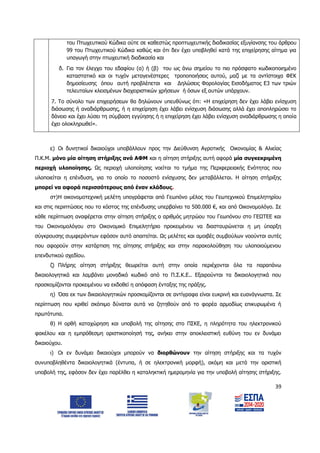 39
του Πτωχευτικού Κώδικα ούτε σε καθεστώς προπτωχευτικής διαδικασίας εξυγίανσης του άρθρου
99 του Πτωχευτικού Κώδικα καθώς και ότι δεν έχει υποβληθεί κατά της επιχείρησης αίτημα για
υπαγωγή στην πτωχευτική διαδικασία και
δ. Για τον έλεγχο του εδαφίου (α) ή (β) του ως άνω σημείου το πιο πρόσφατο κωδικοποιημένο
καταστατικό και οι τυχόν μεταγενέστερες τροποποιήσεις αυτού, μαζί με τα αντίστοιχα ΦΕΚ
δημοσίευσης όπου αυτή προβλέπεται και Δηλώσεις Φορολογίας Εισοδήματος Ε3 των τριών
τελευταίων κλεισμένων διαχειριστικών χρήσεων ή όσων εξ αυτών υπάρχουν.
7. Το σύνολο των επιχειρήσεων θα δηλώνουν υπευθύνως ότι: «Η επιχείρηση δεν έχει λάβει ενίσχυση
διάσωσης ή αναδιάρθρωσης, ή η επιχείρηση έχει λάβει ενίσχυση διάσωσης αλλά έχει αποπληρώσει το
δάνειο και έχει λύσει τη σύμβαση εγγύησης ή η επιχείρηση έχει λάβει ενίσχυση αναδιάρθρωσης η οποία
έχει ολοκληρωθεί».
ε) Οι δυνητικοί δικαιούχοι υποβάλλουν προς την Διεύθυνση Αγροτικής Οικονομίας & Αλιείας
Π.Κ.Μ. μόνο μία αίτηση στήριξης ανά ΑΦΜ και η αίτηση στήριξης αυτή αφορά μία συγκεκριμένη
περιοχή υλοποίησης. Ως περιοχή υλοποίησης νοείται το τμήμα της Περιφερειακής Ενότητας που
υλοποιείται η επένδυση, για το οποίο το ποσοστό ενίσχυσης δεν μεταβάλλεται. Η αίτηση στήριξης
μπορεί να αφορά περισσότερους από έναν κλάδους.
στ)Η οικονομοτεχνική μελέτη υπογράφεται από Γεωπόνο μέλος του Γεωτεχνικού Επιμελητηρίου
και στις περιπτώσεις που το κόστος της επένδυσης υπερβαίνει τα 500.000 €, και από Οικονομολόγο. Σε
κάθε περίπτωση αναφέρεται στην αίτηση στήριξης ο αριθμός μητρώου του Γεωπόνου στο ΓΕΩΤΕΕ και
του Οικονομολόγου στο Οικονομικό Επιμελητήριο προκειμένου να διασταυρώνεται η μη ύπαρξη
σύγκρουσης συμφερόντων εφόσον αυτό απαιτείται. Ως μελέτες και αμοιβές συμβούλων νοούνται αυτές
που αφορούν στην κατάρτιση της αίτησης στήριξης και στην παρακολούθηση του υλοποιούμενου
επενδυτικού σχεδίου.
ζ) Πλήρης αίτηση στήριξης θεωρείται αυτή στην οποία περιέχονται όλα τα παραπάνω
δικαιολογητικά και λαμβάνει μοναδικό κωδικό από το Π.Σ.Κ.Ε.. Εξαιρούνται τα δικαιολογητικά που
προσκομίζονται προκειμένου να εκδοθεί η απόφαση ένταξης της πράξης.
η) Όσα εκ των δικαιολογητικών προσκομίζονται σε αντίγραφα είναι ευκρινή και ευανάγνωστα. Σε
περίπτωση που κριθεί σκόπιμο δύναται αυτά να ζητηθούν από το φορέα αρμοδίως επικυρωμένα ή
πρωτότυπα.
θ) Η ορθή καταχώρηση και υποβολή της αίτησης στο ΠΣKE, η πληρότητα του ηλεκτρονικού
φακέλου και η εμπρόθεσμη οριστικοποίησή της, ανήκει στην αποκλειστική ευθύνη του εν δυνάμει
δικαιούχου.
ι) Οι εν δυνάμει δικαιούχοι μπορούν να διορθώνουν την αίτηση στήριξης και τα τυχόν
συνυποβληθέντα δικαιολογητικά (έντυπα, ή σε ηλεκτρονική μορφή), ακόμη και μετά την οριστική
υποβολή της, εφόσον δεν έχει παρέλθει η καταληκτική ημερομηνία για την υποβολή αίτησης στήριξης.
ΑΔΑ: 6Δ5Χ7ΛΛ-3Ξ6
 