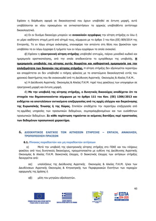 40
Εφόσον η διόρθωση αφορά σε δικαιολογητικά που έχουν υποβληθεί σε έντυπη μορφή, αυτά
υποβάλλονται εκ νέου προκειμένου να αντικαταστήσουν τα αρχικώς υποβληθέντα αντίστοιχα
δικαιολογητικά.
ια) Οι εν δυνάμει δικαιούχοι μπορούν να ανακαλούν εγγράφως την αίτηση στήριξης εν όλω ή
εν μέρει οιαδήποτε στιγμή μετά από αίτημά τους, σύμφωνα με το άρθρο 3 του Καν.(ΕΕ) 809/2014 της
Επιτροπής. Το εν λόγω αίτημα ανάκλησης, επαναφέρει τον αιτούντα στη θέση που βρισκόταν πριν
υποβάλλει τα εν λόγω έγγραφα ή τμήματα των εν λόγω εγγράφων τα οποία ανακαλεί.
ιβ) Εφόσον η ηλεκτρονική αίτηση στήριξης υποβληθεί επιτυχώς, παίρνει μοναδικό κωδικό και
ημερομηνία οριστικοποίησης, από την οποία αποδεικνύεται το εμπρόθεσμο της υποβολής. Η
ημερομηνία υποβολής της αίτησης αυτής θεωρείται και καθοριστική ημερομηνία για την
επιλεξιμότητα των δαπανών της αίτησης στήριξης. Η αίτηση στήριξης δεν αξιολογείται περαιτέρω
και απορρίπτεται αν δεν υποβληθεί ο πλήρης φάκελος με τα απαιτούμενα δικαιολογητικά εντός του
χρονικού διαστήματος που θα ανακοινωθεί από τη Διεύθυνση Αγροτικής Οικονομίας & Αλιείας Π.Κ.Μ..
ιγ) Η Διεύθυνση Αγροτικής Οικονομίας & Αλιείας Π.Κ.Μ. τηρεί τους φακέλους των υποψηφίων σε
ηλεκτρονική μορφή και έντυπη μορφή.
ιδ) Με την υποβολή της αίτησης στήριξης, ο δυνητικός δικαιούχος αποδέχεται ότι τα
στοιχεία του δημοσιοποιούνται σύμφωνα με το άρθρο 111 του Καν. (EE) 1306/2013 και
ενδέχεται να αποτελέσουν αντικείμενο επεξεργασίας από τις αρχές ελέγχου και διερεύνησης
της Ευρωπαϊκής Ένωσης ή της Χώρας. Επιπλέον αποδέχεται την περαιτέρω επεξεργασία από
τις αρμόδιες υπηρεσίες των προσωπικών δεδομένων, συμπεριλαμβανομένων και των ευαίσθητων
προσωπικών δεδομένων. Σε κάθε περίπτωση τηρούνται οι κείμενες διατάξεις περί προστασίας
των δεδομένων προσωπικού χαρακτήρα.
6. ΔΙΟΙΚΗΤΙΚΟΣ ΕΛΕΓΧΟΣ ΤΩΝ ΑΙΤΗΣΕΩΝ ΣΤΗΡΙΞΗΣ – ΕΝΤΑΞΗ, ΑΝΑΚΛΗΣΗ,
ΤΡΟΠΟΠΟΙΗΣΗ ΠΡΑΞΕΩΝ
6.1. Πίνακας παραδεκτών και μη παραδεκτών αιτήσεων
α) Μετά την υποβολή της ηλεκτρονικής αίτησης στήριξης στο ΠΣΚΕ και του πλήρους
φακέλου από τους δυνητικούς δικαιούχους, πραγματοποιείται με ευθύνη της Διεύθυνσης Αγροτικής
Οικονομίας & Αλιείας Π.Κ.Μ. διοικητικός έλεγχος. Ο διοικητικός έλεγχος των αιτήσεων στήριξης
διενεργείται από:
αα) υπαλλήλους της Διεύθυνσης Αγροτικής Οικονομίας & Αλιείας Π.Κ.Μ. ή/και των
Διευθύνσεων Αγροτικής Οικονομίας & Κτηνιατρικής των Περιφερειακών Ενοτήτων των περιοχών
εφαρμογής της Δράσης ή
αβ) μέλη του μητρώου αξιολογητών.
ΑΔΑ: 6Δ5Χ7ΛΛ-3Ξ6
 
