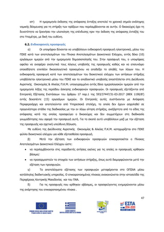 47
ιστ) Η ημερομηνία έκδοσης της απόφασης ένταξης αποτελεί το χρονικό σημείο ανάληψης
νομικής δέσμευσης για τη στήριξη των πράξεων που περιλαμβάνονται σε αυτήν. Ο δικαιούχος έχει τη
δυνατότητα να ξεκινήσει την υλοποίηση της επένδυσης πριν την έκδοση της απόφασης ένταξής του
στο Υπομέτρο, με δική του ευθύνη.
6.2. Ενδικοφανείς προσφυγές
α) Οι υποψήφιοι δύνανται να υποβάλλουν ενδικοφανή προσφυγή ηλεκτρονικά, μέσω του
ΠΣΚΕ κατά των αποτελεσμάτων του Πίνακα Αποτελεσμάτων Διοικητικού Ελέγχου, εντός δέκα (10)
εργάσιμων ημερών από την ημερομηνία δημοσιοποίησής του. Στην προσφυγή του, ο υποψήφιος
οφείλει να αναφέρει αναλυτικά τους λόγους υποβολής της προσφυγής καθώς και να επισυνάψει
οποιοδήποτε επιπλέον δικαιολογητικό προκειμένου να αποδείξει το αληθές των λόγων του. Η
ενδικοφανής προσφυγή κατά των αποτελεσμάτων του διοικητικού ελέγχου των αιτήσεων στήριξης
υποβάλλεται ηλεκτρονικά μέσω του ΠΣΚΕ και το αποδεικτικό υποβολής αποστέλλεται στη Διεύθυνση
Αγροτικής Οικονομίας & Αλιείας Π.Κ.Μ. υπογεγραμμένο εντός δέκα ημερολογιακών ημερών από την
ημερομηνία λήξης της περιόδου άσκησης ενδικοφανών προσφυγών. Οι προσφυγές εξετάζονται από
Επιτροπές Εξέτασης Ενστάσεων του άρθρου 17 παρ.1 της 593/37447/31-03-2017 (ΦΕΚ 1190/Β’)
εντός δεκαπέντε (15) εργασίμων ημερών. Οι Επιτροπές αυτές συστήνονται με Απόφαση
Περιφερειάρχη και αποτελούνται από Υπηρεσιακά στελέχη, τα οποία δεν έχουν ασχοληθεί σε
προγενέστερο στάδιο της διαδικασίας με την εν λόγω αίτηση στήριξης, ανεξάρτητα από το είδος της
απόφασης κατά της οποίας προσφεύγει ο δικαιούχος και δεν συμμετέχουν στη διαδικασία
γνωμοδότησης που αφορά την προσφυγή αυτή. Για το σκοπό αυτό υποβάλλουν μαζί με την εξέταση
της προσφυγής και σχετική υπεύθυνη δήλωση.
Με ευθύνη της Διεύθυνσης Αγροτικής Οικονομίας & Αλιείας Π.Κ.Μ. καταχωρίζεται στο ΠΣΚΕ
φύλλο διοικητικού ελέγχου για κάθε εξετασθείσα προσφυγή.
β) Μετά την εξέταση των ενδικοφανών προσφυγών επικαιροποιείται ο Πίνακας
Αποτελεσμάτων Διοικητικού Ελέγχου ώστε:
 να περιλαμβάνονται στις παραδεκτές αιτήσεις εκείνες για τις οποίες οι προσφυγές κρίθηκαν
βάσιμες·
 να προσαρμοστούν τα στοιχεία των αιτήσεων στήριξης, όπως αυτά διαμορφώνονται μετά την
εξέταση των προσφυγών.
γ) Τα αποτελέσματα εξέτασης των προσφυγών μεταφέρονται στο ΟΠΣΑΑ μέσω
κατάλληλης διαδικτυακής υπηρεσίας. Ο επικαιροποιημένος πίνακας ανακοινώνεται στην ιστοσελίδα της
Περιφέρειας Κεντρικής Μακεδονίας και του ΠΑΑ.
δ) Για τις προσφυγές που κρίθηκαν αβάσιμες, οι προσφεύγοντες ενημερώνονται μέσω
της ανάρτησης του επικαιροποιημένου πίνακα .
ΑΔΑ: 6Δ5Χ7ΛΛ-3Ξ6
 