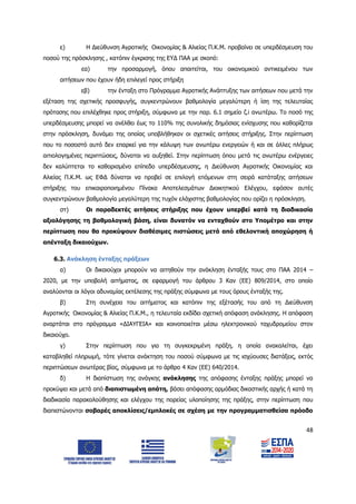 48
ε) Η Διεύθυνση Αγροτικής Οικονομίας & Αλιείας Π.Κ.Μ. προβαίνει σε υπερδέσμευση του
ποσού της πρόσκλησης , κατόπιν έγκρισης της ΕΥΔ ΠΑΑ με σκοπό:
εα) την προσαρμογή, όπου απαιτείται, του οικονομικού αντικειμένου των
αιτήσεων που έχουν ήδη επιλεγεί προς στήριξη
εβ) την ένταξη στο Πρόγραμμα Αγροτικής Ανάπτυξης των αιτήσεων που μετά την
εξέταση της σχετικής προσφυγής, συγκεντρώνουν βαθμολογία μεγαλύτερη ή ίση της τελευταίας
πρότασης που επιλέχθηκε προς στήριξη, σύμφωνα με την παρ. 6.1 σημείο ζ.i ανωτέρω. Το ποσό της
υπερδέσμευσης μπορεί να ανέλθει έως το 110% της συνολικής δημόσιας ενίσχυσης που καθορίζεται
στην πρόσκληση, δυνάμει της οποίας υποβλήθηκαν οι σχετικές αιτήσεις στήριξης. Στην περίπτωση
που το ποσοστό αυτό δεν επαρκεί για την κάλυψη των ανωτέρω ενεργειών ή και σε άλλες πλήρως
αιτιολογημένες περιπτώσεις, δύναται να αυξηθεί. Στην περίπτωση όπου μετά τις ανωτέρω ενέργειες
δεν καλύπτεται το καθορισμένο επίπεδο υπερδέσμευσης, η Διεύθυνση Αγροτικής Οικονομίας και
Αλιείας Π.Κ.Μ. ως ΕΦΔ δύναται να προβεί σε επιλογή επόμενων στη σειρά κατάταξης αιτήσεων
στήριξης του επικαιροποιημένου Πίνακα Αποτελεσμάτων Διοικητικού Ελέγχου, εφόσον αυτές
συγκεντρώνουν βαθμολογία μεγαλύτερη της τυχόν ελάχιστης βαθμολογίας που ορίζει η πρόσκληση.
στ) Οι παραδεκτές αιτήσεις στήριξης που έχουν υπερβεί κατά τη διαδικασία
αξιολόγησης τη βαθμολογική βάση, είναι δυνατόν να ενταχθούν στο Υπομέτρο και στην
περίπτωση που θα προκύψουν διαθέσιμες πιστώσεις μετά από εθελοντική αποχώρηση ή
απένταξη δικαιούχων.
6.3. Ανάκληση ένταξης πράξεων
α) Οι δικαιούχοι μπορούν να αιτηθούν την ανάκληση ένταξής τους στο ΠΑΑ 2014 –
2020, με την υποβολή αιτήματος, σε εφαρμογή του άρθρου 3 Καν (ΕΕ) 809/2014, στο οποίο
αναλύονται οι λόγοι αδυναμίας εκτέλεσης της πράξης σύμφωνα με τους όρους ένταξής της.
β) Στη συνέχεια του αιτήματος και κατόπιν της εξέτασής του από τη Διεύθυνση
Αγροτικής Οικονομίας & Αλιείας Π.Κ.Μ., η τελευταία εκδίδει σχετική απόφαση ανάκλησης. Η απόφαση
αναρτάται στο πρόγραμμα «ΔΙΑΥΓΕΙΑ» και κοινοποιείται μέσω ηλεκτρονικού ταχυδρομείου στον
δικαιούχο.
γ) Στην περίπτωση που για τη συγκεκριμένη πράξη, η οποία ανακαλείται, έχει
καταβληθεί πληρωμή, τότε γίνεται ανάκτηση του ποσού σύμφωνα με τις ισχύουσες διατάξεις, εκτός
περιπτώσεων ανωτέρας βίας, σύμφωνα με το άρθρο 4 Καν (ΕΕ) 640/2014.
δ) Η διαπίστωση της ανάγκης ανάκλησης της απόφασης ένταξης πράξης μπορεί να
προκύψει και μετά από διαπιστωμένη απάτη, βάσει απόφασης αρμόδιας δικαστικής αρχής ή κατά τη
διαδικασία παρακολούθησης και ελέγχου της πορείας υλοποίησης της πράξης, στην περίπτωση που
διαπιστώνονται σοβαρές αποκλίσεις/εμπλοκές σε σχέση με την προγραμματισθείσα πρόοδο
ΑΔΑ: 6Δ5Χ7ΛΛ-3Ξ6
 
