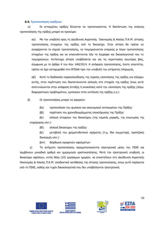 50
6.4. Τροποποίηση πράξεων
α) Οι ενταγμένες πράξεις δύνανται να τροποποιούνται. Η διαπίστωση της ανάγκης
τροποποίησης της πράξης μπορεί να προκύψει:
αα) Με την υποβολή προς τη Διεύθυνση Αγροτικής Οικονομίας & Αλιείας Π.Κ.Μ. αίτησης
τροποποίησης στοιχείων της πράξης από το δικαιούχο. Στην αίτηση θα πρέπει να
αναφέρονται τα σημεία τροποποίησης, να τεκμηριώνονται επαρκώς οι λόγοι τροποποίησης
στοιχείων της πράξης και να επισυνάπτονται όλα τα έγγραφα και δικαιολογητικά που το
τεκμηριώνουν. Αντίστοιχη αίτηση υποβάλλεται και για τις περιπτώσεις ανωτέρας βίας,
σύμφωνα με το άρθρο 4 του Καν. 640/2014. Η απόφαση τροποποίησης, όποτε απαιτείται,
πρέπει να έχει καταχωρηθεί στο ΟΠΣΑΑ πριν την υποβολή του αιτήματος πληρωμής.
αβ) Κατά τη διαδικασία παρακολούθησης της πορείας υλοποίησης της πράξης και ελέγχου
αυτής, στην περίπτωση που διαπιστώνονται αλλαγές στα στοιχεία της πράξης όπως αυτά
αποτυπώνονται στην απόφαση ένταξης ή αποκλίσεις κατά την υλοποίηση της πράξης (λόγω
διαχειριστικών προβλημάτων, εμπλοκών στην εκτέλεση της πράξης κ.α.)
β) Οι τροποποιήσεις μπορεί να αφορούν:
βα) τροποποίηση του φυσικού και οικονομικού αντικειμένου της Πράξης·
ββ) παράταση του χρονοδιαγράμματος ολοκλήρωσης της Πράξης·
βγ) αλλαγή στοιχείων του δικαιούχου (της νομικής μορφής, της επωνυμίας της
επιχείρησης κλπ.)·
βδ) αλλαγή δικαιούχου της πράξης·
βε) μεταβολή του χρηματοδοτικού σχήματος (π.χ. ίδια συμμετοχή, τραπεζικός
δανεισμός κλπ.)·
βστ) διόρθωση προφανών σφαλμάτων·
γ) Τα αιτήματα τροποποίησης πραγματοποιούνται ηλεκτρονικά μέσω του ΠΣΚΕ και
λαμβάνουν μοναδικό αριθμό και ημερομηνία οριστικοποίησης. Μετά την ηλεκτρονική υποβολή, οι
δικαιούχοι οφείλουν, εντός δέκα (10) εργάσιμων ημερών, να αποστείλουν στη Διεύθυνση Αγροτικής
Οικονομίας & Αλιείας Π.Κ.Μ. αποδεικτικό κατάθεσης της αίτησης τροποποίησης, όπως αυτό παράγεται
από το ΠΣΚΕ, καθώς και τυχόν δικαιολογητικά που δεν υποβάλλονται ηλεκτρονικά.
ΑΔΑ: 6Δ5Χ7ΛΛ-3Ξ6
 