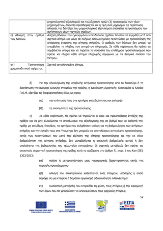 52
μηχανολογικού εξοπλισμού και τουλάχιστον τριών (3) προσφορών των νέων
μηχανημάτων, όπου θα προσδιορίζεται και η τιμή ανά μηχάνημα. Σε περίπτωση
αλλαγής της διάταξης του μηχανολογικού εξοπλισμού απαιτείται η προσκόμιση των
αντίστοιχων νέων τεχνικών σχεδίων.
ε) Αλλαγές στον αριθμό
των δόσεων.
Αύξηση δόσεων του εγκεκριμένου επενδυτικού σχεδίου δύναται να εγκριθεί μετά από
σχετικό αίτημα και μόνο σε πλήρως αιτιολογημένες περιπτώσεις με τροποποίηση της
απόφασης έγκρισης της αίτησης στήριξης. Ο αριθμός των δόσεων δεν μπορεί να
υπερβαίνει το πλήθος των αιτημάτων πληρωμής. Σε κάθε περίπτωση θα πρέπει να
λαμβάνεται υπόψη και να τηρείται το ποσοστό του επιλέξιμου προϋπολογισμού που
πρέπει να πληροί κάθε αίτημα πληρωμής σύμφωνα με το θεσμικό πλαίσιο του
Μέτρου.
στ) Τροποποίηση
χρηματοδοτικού σχήματος
Σχετικό αιτιολογημένο αίτημα.
δ) Με την ολοκλήρωση της υποβολής αιτήματος τροποποίησης από το δικαιούχο ή τη
διαπίστωση της ανάγκης αλλαγής στοιχείων της πράξης, η Διεύθυνση Αγροτικής Οικονομίας & Αλιείας
Π.Κ.Μ. εξετάζει τις διαφοροποιήσεις ιδίως ως προς:
αα) την επίπτωσή τους στα κριτήρια επιλεξιμότητας και επιλογής·
ββ) τη σκοπιμότητα της τροποποίησης.
ε) Σε κάθε περίπτωση, θα πρέπει να τηρούνται οι όροι και προϋποθέσεις ένταξης της
πράξης και να μην αλλοιώνεται το αποτέλεσμα της αξιολόγησής της σε βαθμό που να καθιστά την
πράξη μη επιλέξιμη. Επιπλέον, τα κριτήρια που ελήφθησαν υπόψη για τη βαθμολόγηση των αιτήσεων
στήριξης και την ένταξή τους στο Υπομέτρο δεν μπορούν να αποτελέσουν αντικείμενο τροποποίησης,
εκτός των περιπτώσεων που μετά την εξέταση της αίτησης τροποποίησης και την εκ νέου
βαθμολόγηση της αίτησης στήριξης, δεν μεταβάλλεται η συνολική βαθμολογία αυτού ή δεν
υπολείπεται της βαθμολογίας του τελευταίου ενταγμένου. Οι σχετικές μεταβολές δεν πρέπει να
συνιστούν σημαντική τροποποίηση της πράξης κατά τα οριζόμενα στο άρθρο 71, παρ. 1 του Καν (ΕΕ)
1303/2013:
εα) παύση ή μετεγκατάσταση μιας παραγωγικής δραστηριότητας εκτός της
περιοχής προγράμματος·
εβ) αλλαγή του ιδιοκτησιακού καθεστώτος ενός στοιχείου υποδομής η οποία
παρέχει σε μια εταιρεία ή δημόσιο οργανισμό αδικαιολόγητο πλεονέκτημα·
εγ) ουσιαστική μεταβολή που επηρεάζει τη φύση, τους στόχους ή την εφαρμογή
των όρων που θα μπορούσαν να υπονομεύσουν τους αρχικούς στόχους.
ΑΔΑ: 6Δ5Χ7ΛΛ-3Ξ6
 