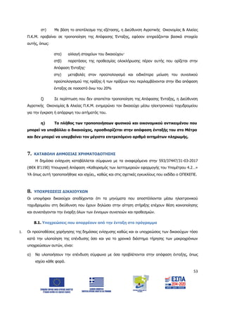 53
στ) Με βάση το αποτέλεσμα της εξέτασης, η Διεύθυνση Αγροτικής Οικονομίας & Αλιείας
Π.Κ.Μ. προβαίνει σε τροποποίηση της Απόφασης Ένταξης, εφόσον επηρεάζονται βασικά στοιχεία
αυτής, όπως:
στα) αλλαγή στοιχείων του δικαιούχου·
στβ) παρατάσεις της προθεσμίας ολοκλήρωσης πέραν αυτής που ορίζεται στην
Απόφαση Ένταξης·
στγ) μεταβολές στον προϋπολογισμό και ειδικότερα μείωση του συνολικού
προϋπολογισμού της πράξης ή των πράξεων που περιλαμβάνονται στην ίδια απόφαση
ένταξης σε ποσοστό άνω του 20%
ζ) Σε περίπτωση που δεν απαιτείται τροποποίηση της Απόφασης Ένταξης, η Διεύθυνση
Αγροτικής Οικονομίας & Αλιείας Π.Κ.Μ. ενημερώνει τον δικαιούχο μέσω ηλεκτρονικού ταχυδρομείου
για την έγκριση ή απόρριψη του αιτήματός του.
η) Το πλήθος των τροποποιήσεων φυσικού και οικονομικού αντικειμένου που
μπορεί να υποβάλλει ο δικαιούχος, προσδιορίζεται στην απόφαση ένταξής του στο Μέτρο
και δεν μπορεί να υπερβαίνει τον μέγιστο επιτρεπόμενο αριθμό αιτημάτων πληρωμής.
7. ΚΑΤΑΒΟΛΗ ΔΗΜΟΣΙΑΣ ΧΡΗΜΑΤΟΔΟΤΗΣΗΣ
Η δημόσια ενίσχυση καταβάλλεται σύμφωνα με τα αναφερόμενα στην 593/37447/31-03-2017
(ΦΕΚ Β’1190) Υπουργική Απόφαση «Καθορισμός των λεπτομερειών εφαρμογής του Υπομέτρου 4.2…»
ΥΑ όπως αυτή τροποποιήθηκε και ισχύει,, καθώς και στις σχετικές εγκυκλίους που εκδίδει ο ΟΠΕΚΕΠΕ.
8. ΥΠΟΧΡΕΩΣΕΙΣ ΔΙΚΑΙΟΥΧΩΝ
Οι υποψήφιοι δικαιούχοι αποδέχονται ότι τα μηνύματα που αποστέλλονται μέσω ηλεκτρονικού
ταχυδρομείου στη διεύθυνση που έχουν δηλώσει στην αίτηση στήριξης επέχουν θέση κοινοποίησης
και συνεπάγονται την έναρξη όλων των έννομων συνεπειών και προθεσμιών.
8.1. Υποχρεώσεις που απορρέουν από την ένταξη στο πρόγραμμα
1. Οι προϋποθέσεις χορήγησης της δημόσιας ενίσχυσης καθώς και οι υποχρεώσεις των δικαιούχων τόσο
κατά την υλοποίηση της επένδυσης όσο και για το χρονικό διάστημα τήρησης των μακροχρόνιων
υποχρεώσεων αυτών, είναι:
α) Να υλοποιήσουν την επένδυση σύμφωνα με όσα προβλέπονται στην απόφαση ένταξης, όπως
ισχύει κάθε φορά.
ΑΔΑ: 6Δ5Χ7ΛΛ-3Ξ6
 