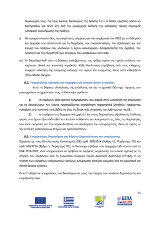 55
δημιουργίας τους. Για τους λοιπούς δικαιούχους της δράσης 4.2.1 οι θέσεις εργασίας πρέπει να
διατηρηθούν για πέντε έτη από την ημερομηνία έκδοσης της απόφασης τελικής πληρωμής
(απόφαση ολοκλήρωσης της πράξης).
ι) Να πραγματοποιούν όλες τις απαραίτητες ενέργειες για την ενημέρωση του ΠΣΚΕ με τα δεδομένα
και έγγραφα που απαιτούνται για τη διαχείριση, την παρακολούθηση, την αξιολόγηση και τον
έλεγχο των πράξεων που υλοποιούν ή έχουν ολοκληρώσει, διασφαλίζοντας την ακρίβεια, την
ποιότητα και την πληρότητα των στοιχείων που υποβάλλουν στο ΠΣΚΕ.
ια) Οι δικαιούχοι καθ’ όλη τη διάρκεια επιλεξιμότητας της πράξης πρέπει να τηρούν απόλυτα την
ισχύουσα εθνική και κοινοτική νομοθεσία. Κάθε διαπίστωση παράβασης από τους ελέγχους,
επιφέρει ανάκτηση της ενίσχυσης ανάλογη του ύψους του ευρήματος, όπως αυτό καθορίζεται
στην έκθεση ελέγχου.
8.2. Υποχρεώσεις τήρησης και παροχής των απαραίτητων στοιχείων
Κατά τη διάρκεια υλοποίησης της επένδυσης και για το χρονικό διάστημα τήρησης των
μακροχρόνιων υποχρεώσεών τους, οι δικαιούχοι οφείλουν:
α) να παρέχουν κάθε σχετική πληροφόρηση, που αφορά στην υλοποίηση της επένδυσης
και να διευκολύνουν τον έλεγχο προσκομίζοντας οποιαδήποτε παραστατικά ζητηθούν, παρέχοντας
πρόσβαση στα λογιστικά τους βιβλία σε όλες τις Ελεγκτικές υπηρεσίες του Κράτους και της ΕΕ.
β) να παρέχουν στη διαχειριστική αρχή ή / και στους διορισμένους αξιολογητές ή άλλους
φορείς που έχουν εξουσιοδοτηθεί να εκτελούν καθήκοντα για λογαριασμό της, όλες τις πληροφορίες
που είναι αναγκαίες για την παρακολούθηση και αξιολόγηση του προγράμματος, ιδίως σε σχέση με
την επίτευξη καθορισμένων στόχων και προτεραιοτήτων.
8.3. Υποχρεώσεις δικαιούχων για θέματα δημοσιότητας και ενημέρωσης
Σύμφωνα με τους Εκτελεστικούς Κανονισμούς (ΕΕ) αριθ. 808/2014 (Άρθρο 13, Παράρτημα ΙΙΙ) και
αριθ. 669/2016 (Άρθρο 1, Παράρτημα ΙΙΙ), οι δικαιούχοι πράξεων που συγχρηματοδοτούνται από το
ΠΑΑ 2014-2020, είναι υποχρεωμένοι να προβούν σε ενέργειες ενημέρωσης του κοινού σχετικά με τη
στήριξη που λαμβάνουν από το Ευρωπαϊκό Γεωργικό Ταμείο Αγροτικής Ανάπτυξης (ΕΓΤΑΑ). Η μη
τήρηση των ελάχιστων υποχρεωτικών κανόνων ενημέρωσης επισύρει κυρώσεις από τα ευρωπαϊκά και
εθνικά όργανα ελέγχου.
Οι κατ’ ελάχιστον υποχρεώσεις των δικαιούχων ως προς την τήρηση των κανόνων δημοσιότητας και
ενημέρωσης είναι:
ΑΔΑ: 6Δ5Χ7ΛΛ-3Ξ6
 