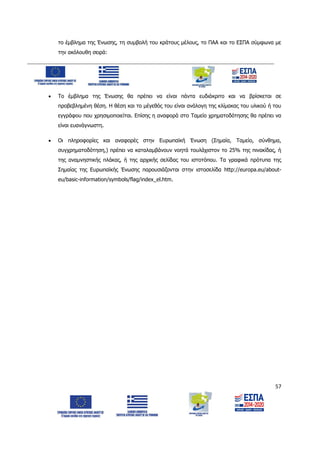 57
το έμβλημα της Ένωσης, τη συμβολή του κράτους μέλους, το ΠΑΑ και το ΕΣΠΑ σύμφωνα με
την ακόλουθη σειρά:
 Το έμβλημα της Ένωσης θα πρέπει να είναι πάντα ευδιάκριτο και να βρίσκεται σε
προβεβλημένη θέση. Η θέση και το μέγεθός του είναι ανάλογη της κλίμακας του υλικού ή του
εγγράφου που χρησιμοποιείται. Επίσης η αναφορά στο Ταμείο χρηματοδότησης θα πρέπει να
είναι ευανάγνωστη.
 Οι πληροφορίες και αναφορές στην Ευρωπαϊκή Ένωση (Σημαία, Ταμείο, σύνθημα,
συγχρηματοδότηση,) πρέπει να καταλαμβάνουν νοητά τουλάχιστον το 25% της πινακίδας, ή
της αναμνηστικής πλάκας, ή της αρχικής σελίδας του ιστοτόπου. Τα γραφικά πρότυπα της
Σημαίας της Ευρωπαϊκής Ένωσης παρουσιάζονται στην ιστοσελίδα http://europa.eu/about-
eu/basic-information/symbols/flag/index_el.htm.
ΑΔΑ: 6Δ5Χ7ΛΛ-3Ξ6
 