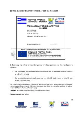 58
ΟΔΗΓΙΕΣ ΚΑΤΑΣΚΕΥΗΣ ΚΑΙ ΤΟΠΟΘΕΤΗΣΗΣ ΑΦΙΣΩΝ ΚΑΙ ΠΙΝΑΚΙΔΩΝ
Οι διαστάσεις της αφίσας ή της επεξηγηματικής πινακίδας προτείνεται να είναι τουλάχιστον οι
παρακάτω:
 Εάν ο συνολικός προϋπολογισμός είναι πάνω από 500.000, οι διαστάσεις πρέπει να είναι 1,50
μ. πλάτος Χ 2 μ. ύψος.
 Εάν ο συνολικός προϋπολογισμός είναι άνω των 100.000 Ευρώ, πρέπει να είναι 90 εκατ.
πλάτος Χ 70 εκατ. ύψος.
Εάν ο συνολικός προϋπολογισμός είναι από 50.000 έως 100.000 Ευρώ, οι διαστάσεις για την πινακίδα
πρέπει να είναι 60 εκατ. πλάτος Χ 40 εκατ. ύψος και οι διαστάσεις για την αφίσα μεγέθους Α3 πρέπει
να είναι 29,7 εκατ. Πλάτος Χ 42 εκατ. ύψος.
Γραφικά: Αυτοκόλλητα βινύλια υψηλής αντοχής (για πινακίδες)
Γραμματοσειρά: Arial μαύρη
ΑΔΑ: 6Δ5Χ7ΛΛ-3Ξ6
 