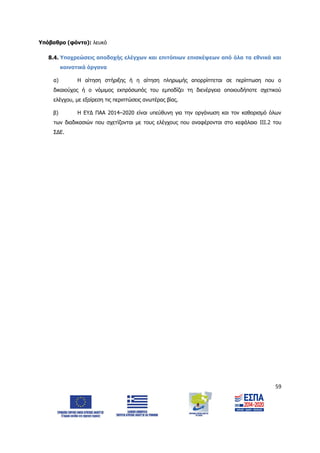 59
Υπόβαθρο (φόντο): λευκό
8.4. Υποχρεώσεις αποδοχής ελέγχων και επιτόπιων επισκέψεων από όλα τα εθνικά και
κοινοτικά όργανα
α) Η αίτηση στήριξης ή η αίτηση πληρωμής απορρίπτεται σε περίπτωση που ο
δικαιούχος ή ο νόμιμος εκπρόσωπός του εμποδίζει τη διενέργεια οποιουδήποτε σχετικού
ελέγχου, με εξαίρεση τις περιπτώσεις ανωτέρας βίας.
β) Η ΕΥΔ ΠΑΑ 2014–2020 είναι υπεύθυνη για την οργάνωση και τον καθορισμό όλων
των διαδικασιών που σχετίζονται με τους ελέγχους που αναφέρονται στο κεφάλαιο ΙΙΙ.2 του
ΣΔΕ.
ΑΔΑ: 6Δ5Χ7ΛΛ-3Ξ6
 