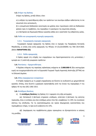 6
1.2. Στόχοι της δράσης
Στόχος της δράσης, μεταξύ άλλων, είναι:
α) η αύξηση της προστιθέμενης αξίας των προϊόντων των ανωτέρω κλάδων καθιστώντας τα πιο
ελκυστικά στον καταναλωτή,
β) η ενσωμάτωση διαδικασιών καινοτομίας και χρήσης νέων τεχνολογιών αλλά και διαδικασιών
φιλικών προς το περιβάλλον, που περιορίζουν το φαινόμενο της κλιματικής αλλαγής,
γ) η διατήρηση και δημιουργία θέσεων εργασίας καθώς και η προστασία της ανθρώπινης υγείας.
1.3. Πεδίο και γεωγραφικές περιοχές εφαρμογής
1.3.1. Γεωγραφικές περιοχές εφαρμογής
Γεωγραφική περιοχή εφαρμογής της δράσης είναι οι περιοχές της Περιφέρειας Κεντρικής
Μακεδονίας, οι οποίες είναι εκτός εφαρμογής του Μέτρου 19 (CLLD/LEADER) του ΠΑΑ 2014-2020.
(Βλέπε ΠΑΡΑΡΤΗΜΑ ΙΙI)
1.3.2. Πεδίο εφαρμογής
Η δράση αφορά στη στήριξη των επιχειρήσεων που δραστηριοποιούνται στη μεταποίηση /
εμπορία και / ή ανάπτυξη γεωργικών προϊόντων
1.4. Πιστώσεις – Χρηματοδότηση
Η δημόσια ενίσχυση της παρούσας πρόσκλησης ανέρχεται σε 2.000.000 € (δύο εκατομμύρια
ευρώ) και συγχρηματοδοτείται από το Ευρωπαϊκό Γεωργικό Ταμείο Αγροτικής Ανάπτυξης (ΕΓΤΑΑ) και
το Ελληνικό Δημόσιο.
1.5. Είδος παρεχόμενων ενισχύσεων
Η στήριξη παρέχεται με τη μορφή επιχορήγησης και δύναται να συνδυαστεί με χρηματοδοτικά
εργαλεία. Επίσης, είναι δυνατή η χορήγηση προκαταβολής κατά την έννοια της παραγράφου 4 του
άρθρου 45 του Καν (ΕΕ) 1305/ 2013.
1.6. Επιλέξιμες δαπάνες
α) Οι επιλέξιμες δαπάνες της δράσης 4.2.1 αφορούν στις εξής κατηγορίες:
αα) Κατασκευή ή βελτίωση κτηριακών υποδομών, απόκτηση ή βελτίωση της ακίνητης
περιουσίας, όπου οι εκτάσεις γης είναι επιλέξιμες μόνον όταν δεν υπερβαίνουν το 10% του συνολικού
κόστους της επένδυσης. Για τις εγκαταλελειμμένες και πρώην βιομηχανικές εγκαταστάσεις που
περιλαμβάνουν κτήρια, το όριο αυτό αυξάνεται στο 15%.
αβ) Διαμόρφωση του περιβάλλοντος χώρου προκειμένου να εξυπηρετούνται οι ανάγκες
της μονάδας.
ΑΔΑ: 6Δ5Χ7ΛΛ-3Ξ6
 