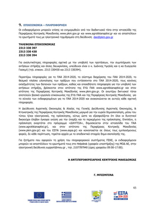 65
9. ΕΠΙΚΟΙΝΩΝΙΑ – ΠΛΗΡΟΦΟΡΗΣΗ
Οι ενδιαφερόμενοι μπορούν επίσης να ενημερωθούν από τον διαδικτυακό τόπο στην ιστοσελίδα της
Περιφέρειας Κεντρικής Μακεδονίας www.pkm.gov.gr και www.agrotikianaptixi.gr και να αποστείλουν
τα ερωτήματά τους με ηλεκτρονικό ταχυδρομείο στη διεύθυνση dao@pkm.gov.gr
ΤΗΛΕΦΩΝΑ ΕΠΙΚΟΙΝΩΝΙΑΣ
2313 330 397
2313 330 430
2313 330 394
Για αναλυτικότερες πληροφορίες σχετικά με την υποβολή των προτάσεων, την συμπλήρωση των
αιτήσεων στήριξης και άλλες διευκρινίσεις, υπεύθυνοι είναι ο κ. Ιωάννης Υψηλός και η κα Ευαγγελία
Γιασεμή (τηλ. επικοιν. 2313 330430 και 2313 330394).
Περαιτέρω πληροφορίες για το ΠΑΑ 2014-2020, το σύστημα διαχείρισης του ΠΑΑ 2014-2020, το
θεσμικό πλαίσιο υλοποίησης των πράξεων που εντάσσονται στο ΠΑΑ 2014-2020, τους κανόνες
εκλεξιμότητας των δαπανών των πράξεων, καθώς και οποιαδήποτε πληροφορία για την υποβολή των
αιτήσεων στήριξης, βρίσκονται στον ιστότοπο της ΕΥΔ ΠΑΑ www.agrotikianaptixi.gr και στον
ιστότοπο της Περιφέρειας Κεντρικής Μακεδονίας www.pkm.gov.gr. Οι ανωτέρω δικτυακοί τόποι
αποτελούν βασικό εργαλείο επικοινωνίας της ΕΥΔ ΠΑΑ και της Περιφέρειας Κεντρικής Μακεδονίας για
το σύνολο των ενδιαφερομένων για το ΠΑΑ 2014-2020 και ανακοινώνεται σε αυτούς κάθε σχετική
πληροφορία.
Η Διεύθυνση Αγροτικής Οικονομίας & Αλιείας της Γενικής Διεύθυνσης Αγροτικής Οικονομίας, &
Κτηνιατρικής της Περιφέρειας Κεντρικής Μακεδονίας μεριμνά για την ευρεία δημοσιοποίηση, μέσω του
τύπου ή/και ηλεκτρονικά, της πρόσκλησης, ούτως ώστε να εξασφαλίζεται ότι όλοι οι δυνητικοί
δικαιούχοι έλαβαν έγκαιρα γνώση για την ύπαρξη και το περιεχόμενο της πρόσκλησης. Επιπλέον, η
πρόσκληση αναρτάται στο πρόγραμμα «ΔΙΑΥΓΕΙΑ», δημοσιεύεται στην ιστοσελίδα του ΠΑΑ
(www.agrotikianaptixi.gr), και στον ιστότοπο της Περιφέρειας Κεντρικής Μακεδονίας
(www.pkm.gov.gr) και του ΕΣΠΑ (www.espa.gr) και κοινοποιείται σε όλους τους εμπλεκόμενους
φορείς. Σε κάθε περίπτωση, τηρείται αρχείο με τα αποδεικτικά στοιχεία δημο-σιοποίησής της.
Για ζητήματα που αφορούν τη χρήση του πληροφοριακού συστήματος ΠΣΚΕ, οι ενδιαφερόμενοι
μπορούν να αποστέλλουν τα ερωτήματά τους στο Helpdesk (γραφείο υποστήριξης) της ΜΟΔ ΑΕ, στην
ηλεκτρονική διεύθυνση support@mou.gr , τηλ. 2107787940 (ώρες γραφείου 09:00-17:00).
Η ΑΝΤΙΠΕΡΙΦΕΡΕΙΑΡΧΗΣ ΚΕΝΤΡΙΚΗΣ ΜΑΚΕΔΟΝΙΑΣ
Γ. ΜΠΙΣΜΠΙΝΑ
ΑΔΑ: 6Δ5Χ7ΛΛ-3Ξ6
 