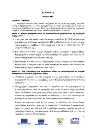 66
ΠΑΡΑΡΤΗΜΑ Ι
Ορισμός ΜΜΕ
Άρθρο 1 - Επιχείρηση
Επιχείρηση θεωρείται κάθε μονάδα, ανεξάρτητα από τη νομική της μορφή, που ασκεί
οικονομική δραστηριότητα. Σε αυτές περιλαμβάνονται ειδικότερα αυταπασχολούμενα άτομα και
οικογενειακές επιχειρήσεις που ασκούν βιοτεχνική ή άλλη δραστηριότητα, καθώς και προσωπικές
εταιρείες ή ενώσεις προσώπων που ασκούν τακτικά μια οικονομική δραστηριότητα.
Άρθρο 2 - Αριθμός απασχολουμένων και οικονομικά όρια προσδιορίζοντα τις κατηγορίες
επιχειρήσεων
1. Η κατηγορία των πολύ μικρών, μικρών και μεσαίων επιχειρήσεων («ΜΜΕ») αποτελείται από
επιχειρήσεις που απασχολούν λιγότερους από 250 εργαζομένους και των οποίων ο ετήσιος
κύκλος εργασιών δεν υπερβαίνει τα 50 εκατ. ευρώ και/ή το σύνολο του ετήσιου ισολογισμού δεν
υπερβαίνει τα 43 εκατ. ευρώ.
2. Στην κατηγορία των ΜΜΕ, ως μικρή επιχείρηση ορίζεται η επιχείρηση η οποία απασχολεί
λιγότερους από 50 εργαζομένους και της οποίας ο ετήσιος κύκλος εργασιών και/ή το σύνολο του
ετήσιου ισολογισμού δεν υπερβαίνει τα 10 εκατ. ευρώ.
3. Στην κατηγορία των ΜΜΕ, ως πολύ μικρή επιχείρηση ορίζεται η επιχείρηση η οποία απασχολεί
λιγότερους από 10 εργαζομένους και της οποίας ο ετήσιος κύκλος εργασιών και/ή το σύνολο του
ετήσιου ισολογισμού δεν υπερβαίνει τα 2 εκατ. ευρώ.
Άρθρο 3 - Τύποι επιχειρήσεων που λαμβάνονται υπόψη για τον υπολογισμό του αριθμού
απασχολουμένων και των χρηματικών ποσών
1. «Ανεξάρτητη επιχείρηση» είναι κάθε επιχείρηση που δεν χαρακτηρίζεται ως συνεργαζόμενη
επιχείρηση κατά την έννοια της παραγράφου 2 ή ως συνδεδεμένη επιχείρηση κατά την έννοια της
παραγράφου 3.
2. «Συνεργαζόμενες επιχειρήσεις» είναι όλες οι επιχειρήσεις που δεν χαρακτηρίζονται ως
συνδεδεμένες κατά την έννοια της παραγράφου 3 και μεταξύ των οποίων υπάρχει η ακόλουθη
σχέση: μια επιχείρηση (ανάντη επιχείρηση) κατέχει, μόνη ή από κοινού με μία ή περισσότερες
συνδεδεμένες επιχειρήσεις κατά την έννοια της παραγράφου 3, το 25 % ή περισσότερο του
κεφαλαίου ή των δικαιωμάτων ψήφου μιας άλλης επιχείρησης (κατάντη επιχείρησης).
Ωστόσο, μια επιχείρηση μπορεί να χαρακτηριστεί ως ανεξάρτητη, μη έχουσα δηλαδή
συνεργαζόμενες επιχειρήσεις, ακόμη και εάν το όριο του 25 % καλύπτεται ή υπερκαλύπτεται,
εφόσον το ποσοστό αυτό ελέγχεται από τις ακόλουθες κατηγορίες επενδυτών και υπό την
προϋπόθεση ότι αυτοί δεν είναι, μεμονωμένα ή από κοινού, συνδεδεμένοι κατά την έννοια της
παραγράφου 3 με την εν λόγω επιχείρηση:
ΑΔΑ: 6Δ5Χ7ΛΛ-3Ξ6
 