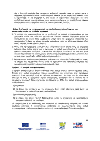 68
εάν η διασπορά κεφαλαίου δεν επιτρέπει να καθοριστεί επακριβώς ποιος το κατέχει, οπότε η
επιχείρηση δηλώνει υπεύθυνα ότι μπορεί εύλογα να υποθέσει ότι δεν ανήκει, κατά ποσοστό 25 %
ή περισσότερο, σε μια επιχείρηση ή, από κοινού, σε περισσότερες επιχειρήσεις που είναι
συνδεδεμένες μεταξύ τους. Οι δηλώσεις αυτές πραγματοποιούνται με την επιφύλαξη των ελέγχων
και εξακριβώσεων που προβλέπονται από τις εθνικές ή ενωσιακές διατάξεις.
Άρθρο 4 - Στοιχεία για τον υπολογισμό του αριθμού απασχολουμένων και των
χρηματικών ποσών και περίοδος αναφοράς
1. Τα στοιχεία που χρησιμοποιούνται για τον υπολογισμό του αριθμού απασχολουμένων και των
χρηματικών ποσών είναι εκείνα που αφορούν την τελευταία κλεισμένη διαχειριστική χρήση και
υπολογίζονται σε ετήσια βάση. Λαμβάνονται υπόψη κατά την ημερομηνία κλεισίματος των
λογαριασμών. Το ύψος του κύκλου εργασιών υπολογίζεται χωρίς τον φόρο προστιθέμενης αξίας
(ΦΠΑ) και χωρίς άλλους έμμεσους φόρους.
2. Όταν, κατά την ημερομηνία κλεισίματος των λογαριασμών και σε ετήσια βάση, μια επιχείρηση
βρίσκεται πάνω ή κάτω από τα όρια τα σχετικά με τον αριθμό απασχολουμένων ή τα χρηματικά
όρια που αναφέρονται στο άρθρο 2, η κατάσταση αυτή έχει ως αποτέλεσμα την απόκτηση ή την
απώλεια της ιδιότητας της μεσαίας, μικρής ή πολύ μικρής επιχείρησης μόνον εάν η υπέρβαση των
εν λόγω ορίων επαναληφθεί επί δύο διαδοχικά οικονομικά έτη.
3. Στην περίπτωση νεοσύστατων επιχειρήσεων, οι λογαριασμοί των οποίων δεν έχουν κλείσει ακόμη,
τα στοιχεία που λαμβάνονται υπόψη πρέπει να προκύπτουν από καλόπιστες εκτιμήσεις που
πραγματοποιούνται κατά τη διάρκεια του οικονομικού έτους.
Άρθρο 5 - Ο αριθμός απασχολουμένων
Ο αριθμός απασχολούμενων ατόμων αντιστοιχεί στον αριθμό ετήσιων μονάδων εργασίας (ΕΜΕ),
δηλαδή στον αριθμό εργαζομένων πλήρους απασχόλησης που εργάστηκαν στην εξεταζόμενη
επιχείρηση ή για λογαριασμό αυτής επί ολόκληρο το υπόψη έτος. Τα άτομα που δεν εργάστηκαν
ολόκληρο το έτος, οι εργαζόμενοι μερικής απασχόλησης, ανεξάρτητα από τη διάρκεια, και οι
εργαζόμενοι σε εποχική βάση αντιστοιχούν σε κλάσματα των ΕΜΕ. Στον αριθμό απασχολουμένων
περιλαμβάνονται:
α) οι μισθωτοί
β) τα άτομα που εργάζονται για την επιχείρηση, έχουν σχέση εξάρτησης προς αυτήν και
εξομοιώνονται με μισθωτούς με βάση το εθνικό δίκαιο,
γ) οι ιδιοκτήτες επιχειρηματίες,
δ) οι εταίροι που ασκούν τακτική δραστηριότητα εντός της επιχείρησης και προσπορίζονται
οικονομικά οφέλη από την επιχείρηση.
Οι μαθητευόμενοι ή οι σπουδαστές που βρίσκονται σε επαγγελματική κατάρτιση στο πλαίσιο
σύμβασης μαθητείας ή επαγγελματικής κατάρτισης δεν συνυπολογίζονται στον αριθμό
απασχολουμένων. Η διάρκεια των αδειών μητρότητας ή των γονικών αδειών δεν συνυπολογίζεται.
ΑΔΑ: 6Δ5Χ7ΛΛ-3Ξ6
 