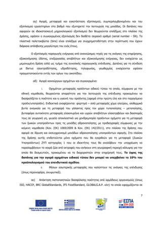 7
αγ) Αγορά, μεταφορά και εγκατάσταση εξοπλισμού, συμπεριλαμβανομένου και του
εξοπλισμού εργαστηρίων στο βαθμό που εξυπηρετεί την λειτουργία της μονάδας. Οι δαπάνες που
αφορούν σε ιδιοκατασκευή μηχανολογικού εξοπλισμού δεν θεωρούνται επιλέξιμες στο πλαίσιο της
Δράσης, εφόσον ο συγκεκριμένος εξοπλισμός δεν διαθέτει σειριακό αριθμό (serial number - SN). Τα
πλαστικά παλετοκιβώτια (bins) είναι επιλέξιμα για συγχρηματοδότηση στην περίπτωση που έχουν
διάρκεια απόσβεσης μεγαλύτερη του ενός έτους.
Ο εξοπλισμός παραγωγής ενέργειας από ανανεώσιμες πηγές για τις ανάγκες της επιχείρησης,
εξοικονόμησης ύδατος, επεξεργασίας αποβλήτων και εξοικονόμησης ενέργειας, δεν ενισχύεται ως
μεμονωμένη δράση αλλά ως τμήμα της συνολικής παραγωγικής επένδυσης. Δαπάνες για τη σύνδεση
με δίκτυα ηλεκτροδότησης, υδροδότησης, τηλεφωνίας, γεωθερμίας ενισχύονται εφόσον
πραγματοποιούνται εντός των ορίων του οικοπέδου.
αδ) Αγορά καινούργιων οχημάτων και συγκεκριμένα:
i. Οχημάτων μεταφοράς προϊόντων ειδικού τύπου τα οποία, σύμφωνα με την
εθνική νομοθεσία, θεωρούνται απαραίτητα για την λειτουργία της επένδυσης προκειμένου να
διασφαλίζεται η ποιότητα και η υγιεινή του προϊόντος (αφορά στην πρώτη ύλη και στο παραγόμενο
προϊόν/υποπροϊόν). Ενδεικτικά αναφέρονται: φορτηγά – σιλό μεταφοράς χύμα αλεύρου, ισοθερμικά
βυτία αναγκαία για τη μεταφορά του γάλακτος προς τον χώρο τυποποίησης – μεταποίησης,
βυτιοφόρα αυτοκίνητα μεταφοράς ελαιοπυρήνα και υγρών αποβλήτων ελαιοτριβείων και διασποράς
τους σε γεωργική γη, ψυγεία αποκλειστικά για χονδρεμπορία προϊόντων οχήματα για τη μεταφορά
των ζωικών υποπροϊόντων προς τις μονάδες αδρανοποίησης, με προδιαγραφές σύμφωνες με την
κείμενη νομοθεσία (Καν. (ΕΚ) 1069/2009 & Καν. (ΕΚ) 142/2011), στο πλαίσιο της δράσης που
αφορά σε ίδρυση και εκσυγχρονισμό μονάδων αδρανοποίησης υποπροϊόντων σφαγής. Στο πλαίσιο
της δράσης αυτής επιδοτούνται μόνο οχήματα που θα εγκριθούν για τη μεταφορά (Ζωικών
Υποπροϊόντων) ΖΥΠ κατηγορίας 1 που οι ιδιοκτήτες τους θα αναλάβουν την υποχρέωση να
παραλαμβάνουν τα νεκρά ζώα από εκτροφές που ανήκουν στη γεωγραφική περιοχή κάλυψης για την
οποία θα δεσμευτούν, προκειμένου να τα διαχειριστούν στην επιχείρησή τους. Το ύψος της
δαπάνης για την αγορά οχημάτων ειδικού τύπου δεν μπορεί να υπερβαίνει το 10% του
προϋπολογισμού του επενδυτικού σχεδίου.
ii. Μέσων εσωτερικής μεταφοράς που καλύπτουν τις ανάγκες της επένδυσης
(όπως περονοφόρα, ανυψωτικά).
αε) Απόκτηση πιστοποιητικών διασφάλισης ποιότητας από αρμόδιους οργανισμούς (όπως
ISO, HACCP, BRC GlobalStandards, IFS FoodStandard, GLOBALG.A.P. κλπ) τα οποία εφαρμόζονται σε
ΑΔΑ: 6Δ5Χ7ΛΛ-3Ξ6
 