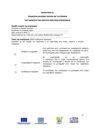 70
ΠΑΡΑΡΤΗΜΑ ΙΙ:
ΥΠΟΔΕΙΓΜΑ ΔΗΛΩΣΗΣ ΣΧΕΤΙΚΑ ΜΕ ΤΑ ΣΤΟΙΧΕΙΑ
ΠΟΥ ΑΦΟΡΟΥΝ ΤΗΝ ΙΔΙΟΤΗΤΑ ΜΜΕ ΜΙΑΣ ΕΠΙΧΕΙΡΗΣΗΣ
Ακριβή στοιχεία της επιχείρησης
Επωνυμία ή εταιρική επωνυμία:………………………………………………………………….…
Διεύθυνση της εταιρικής έδρας: ………………………………….………………………………..
Αριθ. μητρώου ή ΦΠΑ (1
): ………………………………………………………….………………….
Ονοματεπώνυμο και τίτλος του ή των κύριων διευθυντικών στελεχών (2
)
………………………………………...…………..………………………………………………………………..
Τύπος της επιχείρησης (βλέπε επεξηγητικό σημείωμα)
Σημειώστε με ένα σταυρό την περίπτωση ή τις περιπτώσεις στις οποίες υπάγεται η αιτούσα
επιχείρηση:
Ανεξάρτητη επιχείρηση
Στην περίπτωση αυτή, τα στοιχεία που αναγράφονται παρακάτω
προκύπτουν από τους λογαριασμούς της επιχείρησης και μόνον.
Να συμπληρωθεί μόνο η δήλωση χωρίς παραρτήματα.
Συνεργαζόμενη επιχείρηση
Να συμπληρωθεί και να επισυναφθεί
το παράρτημα (και τα τυχόν συμπληρωματικά δελτία). Στη
συνέχεια να συμπληρωθεί η δήλωση και το αποτέλεσμα των
υπολογισμών να μεταφερθεί στον πίνακα που παρατίθεται
παρακάτω.
Συνδεδεμένη επιχείρηση
Το αποτέλεσμα των υπολογισμών να μεταφερθεί στον πίνακα
που παρατίθεται παρακάτω
ΑΔΑ: 6Δ5Χ7ΛΛ-3Ξ6
 