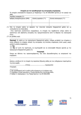 71
Στοιχεία για τον προσδιορισμό της κατηγορίας επιχείρησης
Τα στοιχεία υπολογίζονται σύμφωνα με Παράρτημα Ι του ΕΚ 800/2008 σχετικά με τον ορισμό των
ΜΜΕ.
Περίοδος αναφοράς (*):
Αριθμός απασχολουμένων (ΕΜΕ) Κύκλος εργασιών (**) Σύνολο ισολογισμού (**)
(*) Όλα τα στοιχεία πρέπει να αφορούν την τελευταία κλεισμένη διαχειριστική χρήση και να
υπολογίζονται σε ετήσια βάση.
Στην περίπτωση νεοσύστατων επιχειρήσεων, τα στοιχεία που λαμβάνονται υπόψη πρέπει να
προκύπτουν από αξιόπιστες εκτιμήσεις που πραγματοποιούνται κατά τη διάρκεια του οικονομικού
έτους.
(**) σε χιλιάδες ευρώ.
_________________________________________________________
Προσοχή: Σε σχέση με την προηγούμενη διαχειριστική χρήση, υπάρχει μεταβολή των στοιχείων η
οποία ενδέχεται να επιφέρει αλλαγή της κατηγορίας της αιτούσας επιχείρησης (πολύ μικρή, μικρή,
μεσαία ή μεγάλη επιχείρηση);
Όχι
Ναι [σ’ αυτή την περίπτωση, να συμπληρωθεί και να επισυναφθεί δήλωση σχετικά με την
προηγούμενη διαχειριστική χρήση (3
)]
Υπογραφή
Όνομα και ιδιότητα του προσυπογράφοντος, που είναι εξουσιοδοτημένος να εκπροσωπεί την
επιχείρηση:
.....................................................................................................................................................
..
Δηλώνω υπεύθυνα ότι τα στοιχεία της παρούσης δήλωσης καθώς και των ενδεχόμενων παρατημάτων
της είναι ακριβή.
......................................(τόπος), .................................. (ημερομηνία)
Υπογραφή:
___________
(1
) Να προσδιοριστεί από τα κράτη μέλη σύμφωνα με τις ανάγκες τους.
(2
) Πρόεδρος («Chief executive»), Γενικός Διευθυντής ή αντίστοιχη θέση.
(3
) Άρθρο 4, παράγραφος 2 του Παραρτήματος Ι του ΕΚ 800/2008.
ΑΔΑ: 6Δ5Χ7ΛΛ-3Ξ6
 