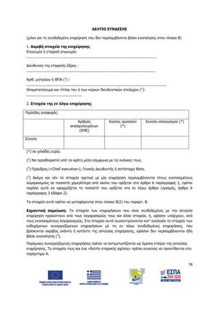 78
ΔΕΛΤΙΟ ΣΥΝΔΕΣΗΣ
(μόνο για τη συνδεδεμένη επιχείρηση που δεν περιλαμβάνεται βάσει ενοποίησης στον πίνακα Β)
1. Ακριβή στοιχεία της επιχείρησης
Επωνυμία ή εταιρική επωνυμία:
.....................................................................................................................
Διεύθυνση της εταιρικής έδρας :
....................................................................................................................
Αριθ. μητρώου ή ΦΠΑ (1
) :
..............................................................................................................................
Ονοματεπώνυμο και τίτλος του ή των κύριων διευθυντικών στελεχών (2
):
..................................................
2. Στοιχεία της εν λόγω επιχείρησης
Περίοδος αναφοράς:
Αριθμός
απασχολουμένων
(ΕΜΕ)
Κύκλος εργασιών
(*)
Σύνολο ισολογισμού (*)
Σύνολο
(*) σε χιλιάδες ευρώ.
(1
) Να προσδιοριστεί από τα κράτη μέλη σύμφωνα με τις ανάγκες τους.
(2
) Πρόεδρος («Chief executive»), Γενικός Διευθυντής ή αντίστοιχη θέση.
(3
) Ακόμη και εάν τα στοιχεία σχετικά με μία επιχείρηση περιλαμβάνονται στους ενοποιημένους
λογαριασμούς σε ποσοστό χαμηλότερο από εκείνο που ορίζεται στο άρθρο 6 παράγραφος 2, πρέπει
παρόλα αυτά να εφαρμόζεται το ποσοστό που ορίζεται στο εν λόγω άρθρο (ορισμός, άρθρο 6
παράγραφος 3 εδάφιο 2).
Τα στοιχεία αυτά πρέπει να μεταφέρονται στον πίνακα Β(2) του παραρτ. Β.
Σημαντική σημείωση: Τα στοιχεία των επιχειρήσεων που είναι συνδεδεμένες με την αιτούσα
επιχείρηση προκύπτουν από τους λογαριασμούς τους και άλλα στοιχεία, ή, εφόσον υπάρχουν, από
τους ενοποιημένους λογαριασμούς. Στα στοιχεία αυτά συγκεντρώνονται κατ’ αναλογία τα στοιχεία των
ενδεχόμενων συνεργαζόμενων επιχειρήσεων με τις εν λόγω συνδεδεμένες επιχειρήσεις, που
βρίσκονται ακριβώς ανάντη ή κατάντη της αιτούσας επιχείρησης, εφόσον δεν περιλαμβάνονται ήδη
βάσει ενοποίησης (3
).
Παρόμοιες συνεργαζόμενες επιχειρήσεις πρέπει να αντιμετωπίζονται ως άμεσοι εταίροι της αιτούσας
επιχείρησης. Τα στοιχεία τους και ένα «δελτίο εταιρικής σχέσης» πρέπει συνεπώς να προστίθενται στο
παράρτημα Α.
ΑΔΑ: 6Δ5Χ7ΛΛ-3Ξ6
 