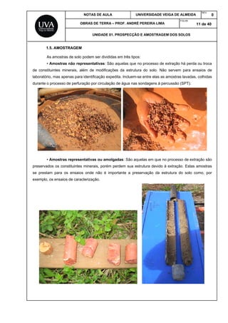 NOTAS DE AULA UNIVERSIDADE VEIGA DE ALMEIDA
REV.
0
OBRAS DE TERRA – PROF. ANDRÉ PEREIRA LIMA
FOLHA:
11 de 40
UNIDADE 01. PROSPECÇÃO E AMOSTRAGEM DOS SOLOS
1.5. AMOSTRAGEM
As amostras de solo podem ser divididas em três tipos:
• Amostras não representativas: São aquelas que no processo de extração há perda ou troca
de constituintes minerais, além de modificações da estrutura do solo. Não servem para ensaios de
laboratório, mas apenas para identificação expedita. Incluem-se entre elas as amostras lavadas, colhidas
durante o processo de perfuração por circulação de água nas sondagens à percussão (SPT).
• Amostras representativas ou amolgadas: São aquelas em que no processo de extração são
preservados os constituintes minerais, porém perdem sua estrutura devido à extração. Estas amostras
se prestam para os ensaios onde não é importante a preservação da estrutura do solo como, por
exemplo, os ensaios de caracterização.
 