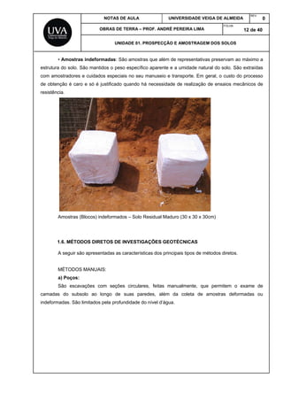 NOTAS DE AULA UNIVERSIDADE VEIGA DE ALMEIDA
REV.
0
OBRAS DE TERRA – PROF. ANDRÉ PEREIRA LIMA
FOLHA:
12 de 40
UNIDADE 01. PROSPECÇÃO E AMOSTRAGEM DOS SOLOS
• Amostras indeformadas: São amostras que além de representativas preservam ao máximo a
estrutura do solo. São mantidos o peso específico aparente e a umidade natural do solo. São extraídas
com amostradores e cuidados especiais no seu manuseio e transporte. Em geral, o custo do processo
de obtenção é caro e só é justificado quando há necessidade de realização de ensaios mecânicos de
resistência.
Amostras (Blocos) indeformados – Solo Residual Maduro (30 x 30 x 30cm)
1.6. MÉTODOS DIRETOS DE INVESTIGAÇÕES GEOTÉCNICAS
A seguir são apresentadas as características dos principais tipos de métodos diretos.
MÉTODOS MANUAIS:
a) Poços:
São escavações com seções circulares, feitas manualmente, que permitem o exame de
camadas do subsolo ao longo de suas paredes, além da coleta de amostras deformadas ou
indeformadas. São limitados pela profundidade do nível d’água.
 