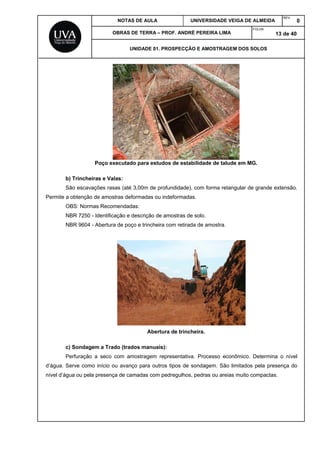 NOTAS DE AULA UNIVERSIDADE VEIGA DE ALMEIDA
REV.
0
OBRAS DE TERRA – PROF. ANDRÉ PEREIRA LIMA
FOLHA:
13 de 40
UNIDADE 01. PROSPECÇÃO E AMOSTRAGEM DOS SOLOS
Poço executado para estudos de estabilidade de talude em MG.
b) Trincheiras e Valas:
São escavações rasas (até 3,00m de profundidade), com forma retangular de grande extensão.
Permite a obtenção de amostras deformadas ou indeformadas.
OBS: Normas Recomendadas:
NBR 7250 - Identificação e descrição de amostras de solo.
NBR 9604 - Abertura de poço e trincheira com retirada de amostra.
Abertura de trincheira.
c) Sondagem a Trado (trados manuais):
Perfuração a seco com amostragem representativa. Processo econômico. Determina o nível
d’água. Serve como início ou avanço para outros tipos de sondagem. São limitados pela presença do
nível d’água ou pela presença de camadas com pedregulhos, pedras ou areias muito compactas.
 