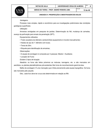 NOTAS DE AULA UNIVERSIDADE VEIGA DE ALMEIDA
REV.
0
OBRAS DE TERRA – PROF. ANDRÉ PEREIRA LIMA
FOLHA:
15 de 40
UNIDADE 01. PROSPECÇÃO E AMOSTRAGEM DOS SOLOS
Vantagens:
Processo mais simples, rápido e econômico para as investigações preliminares das condições
geológicas superficiais;
Utilização:
Amostras amolgadas em pesquisa de jazidas. Determinação do NA, mudança de camadas,
avanço da perfuração para ensaio de penetração (SPT).
Equipamentos utilizados:
• Trado cavadeira de diâmetro variável (Este equipamento é movido manualmente);
• Hastes de aço de 1’ diâmetro com luvas;
• Trena de 20m;
• Etiqueta para identificação de amostras;
Observações:
• A equipe de sondagem é composta por 3 pessoas: Mestre + Auxiliares;
• Locação de Furos:
Existem 2 tipos de locação:
Aleatória: os furos são feitos próximos as rodovias, barragens, etc. e são marcados em
aerofotos, ou plantas planialtimétricas pré-existentes São furos de reconhecimento geral da área.
Malha de sondagem: É uma marcação que é feita previamente pela equipe topográfica. Os furos
são marcados pelo piquete.
Obs.: cada furo deve ter a sua cota determinada em relação ao RN.
 