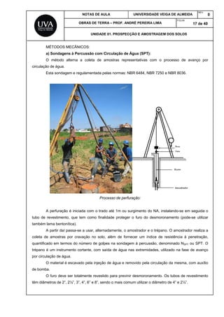 NOTAS DE AULA UNIVERSIDADE VEIGA DE ALMEIDA
REV.
0
OBRAS DE TERRA – PROF. ANDRÉ PEREIRA LIMA
FOLHA:
17 de 40
UNIDADE 01. PROSPECÇÃO E AMOSTRAGEM DOS SOLOS
MÉTODOS MECÂNICOS:
a) Sondagens à Percussão com Circulação de Água (SPT):
O método alterna a coleta de amostras representativas com o processo de avanço por
circulação de água.
Esta sondagem e regulamentada pelas normas: NBR 6484, NBR 7250 e NBR 8036.
Processo de perfuração:
A perfuração é iniciada com o trado até 1m ou surgimento do NA, instalando-se em seguida o
tubo de revestimento, que tem como finalidade proteger o furo do desmoronamento (pode-se utilizar
também lama bentonítica).
A partir daí passa-se a usar, alternadamente, o amostrador e o trépano. O amostrador realiza a
coleta de amostras por cravação no solo, além de fornecer um índice de resistência à penetração,
quantificado em termos do número de golpes na sondagem à percussão, denominado NSPT ou SPT. O
trépano é um instrumento cortante, com saída de água nas extremidades, utilizado na fase de avanço
por circulação de água.
O material é escavado pela injeção de água e removido pela circulação da mesma, com auxílio
de bomba.
O furo deve ser totalmente revestido para previnir desmoronamento. Os tubos de revestimento
têm diâmetros de 2”, 2½”, 3”, 4”, 6” e 8”, sendo o mais comum utilizar o diâmetro de 4” e 2½”.
 