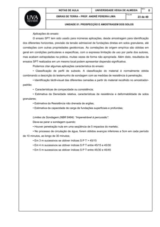 NOTAS DE AULA UNIVERSIDADE VEIGA DE ALMEIDA
REV.
0
OBRAS DE TERRA – PROF. ANDRÉ PEREIRA LIMA
FOLHA:
23 de 40
UNIDADE 01. PROSPECÇÃO E AMOSTRAGEM DOS SOLOS
Aplicações do ensaio:
O ensaio SPT tem sido usado para inúmeras aplicações, desde amostragem para identificação
dos diferentes horizontes, previsão da tensão admissível de fundações diretas em solos granulares, até
correlações com outras propriedades geotécnicas. As correlações de origem empírica são obtidas em
geral em condições particulares e especificas, com a expressa limitação de uso por parte dos autores,
mas acabam extrapoladas na prática, muitas vezes de forma não apropriada. Além disto, resultados de
ensaios SPT realizados em um mesmo local podem apresentar dispersão significativa.
Podemos citar algumas aplicações característica do ensaio:
• Classificação de perfil de subsolo. A classificação do material é normalmente obtida
combinando a descrição do testemunho de sondagem com as medidas de resistência à penetração;
• Identificação táctil-visual das diferentes camadas a partir do material recolhido no amostrador-
padrão;
• Características de compacidade ou consistência;
• Estimativa da Densidade relativa, características de resistência e deformabilidade de solos
granulares;
• Estimativa da Resistência não drenada de argilas;
• Estimativa da capacidade de carga de fundações superficiais e profundas;
Limites da Sondagem (NBR 6484): “Impenetrável à percussão”:
Deve-se parar a sondagem quando:
• Houver penetração nula em uma seqüência de 5 impactos do martelo;
• No processo de circulação de água, forem obtidos avanços inferiores a 5cm em cada período
de 10 minutos, ao longo de 30 minutos;
• Em 3 m sucessivos se obtiver índices S P T > 45/15
• Em 4 m sucessivos se obtiver índices S P T entre 45/15 e 45/30
• Em 5 m sucessivos se obtiver índices S P T entre 45/30 e 45/45
 