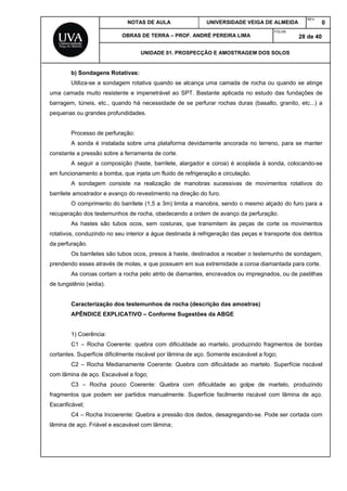 NOTAS DE AULA UNIVERSIDADE VEIGA DE ALMEIDA
REV.
0
OBRAS DE TERRA – PROF. ANDRÉ PEREIRA LIMA
FOLHA:
28 de 40
UNIDADE 01. PROSPECÇÃO E AMOSTRAGEM DOS SOLOS
b) Sondagens Rotativas:
Utiliza-se a sondagem rotativa quando se alcança uma camada de rocha ou quando se atinge
uma camada muito resistente e impenetrável ao SPT. Bastante aplicada no estudo das fundações de
barragem, túneis, etc., quando há necessidade de se perfurar rochas duras (basalto, granito, etc...) a
pequenas ou grandes profundidades.
Processo de perfuração:
A sonda é instalada sobre uma plataforma devidamente ancorada no terreno, para se manter
constante a pressão sobre a ferramenta de corte.
A seguir a composição (haste, barrilete, alargador e coroa) é acoplada à sonda, colocando-se
em funcionamento a bomba, que injeta um fluido de refrigeração e circulação.
A sondagem consiste na realização de manobras sucessivas de movimentos rotativos do
barrilete amostrador e avanço do revestimento na direção do furo.
O comprimento do barrilete (1,5 a 3m) limita a manobra, sendo o mesmo alçado do furo para a
recuperação dos testemunhos de rocha, obedecendo a ordem de avanço da perfuração.
As hastes são tubos ocos, sem costuras, que transmitem às peças de corte os movimentos
rotativos, conduzindo no seu interior a água destinada à refrigeração das peças e transporte dos detritos
da perfuração.
Os barriletes são tubos ocos, presos à haste, destinados a receber o testemunho de sondagem,
prendendo esses através de molas, e que possuem em sua extremidade a coroa diamantada para corte.
As coroas cortam a rocha pelo atrito de diamantes, encravados ou impregnados, ou de pastilhas
de tungstênio (widia).
Caracterização dos testemunhos de rocha (descrição das amostras)
APÊNDICE EXPLICATIVO – Conforme Sugestões da ABGE
1) Coerência:
C1 – Rocha Coerente: quebra com dificuldade ao martelo, produzindo fragmentos de bordas
cortantes. Superfície dificilmente riscável por lâmina de aço. Somente escavável a fogo;
C2 – Rocha Medianamente Coerente: Quebra com dificuldade ao martelo. Superfície riscável
com lâmina de aço. Escavável a fogo;
C3 – Rocha pouco Coerente: Quebra com dificuldade ao golpe de martelo, produzindo
fragmentos que podem ser partidos manualmente. Superfície facilmente riscável com lâmina de aço.
Escarificável;
C4 – Rocha Incoerente: Quebra a pressão dos dedos, desagregando-se. Pode ser cortada com
lâmina de aço. Friável e escavável com lâmina;
 