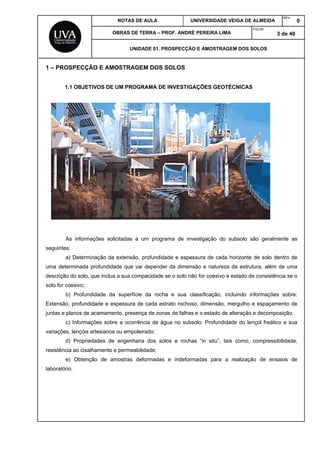 NOTAS DE AULA UNIVERSIDADE VEIGA DE ALMEIDA
REV.
0
OBRAS DE TERRA – PROF. ANDRÉ PEREIRA LIMA
FOLHA:
3 de 40
UNIDADE 01. PROSPECÇÃO E AMOSTRAGEM DOS SOLOS
1 – PROSPECÇÃO E AMOSTRAGEM DOS SOLOS
1.1 OBJETIVOS DE UM PROGRAMA DE INVESTIGAÇÕES GEOTÉCNICAS
As informações solicitadas a um programa de investigação do subsolo são geralmente as
seguintes:
a) Determinação da extensão, profundidade e espessura de cada horizonte de solo dentro de
uma determinada profundidade que vai depender da dimensão e natureza da estrutura, além de uma
descrição do solo, que inclua a sua compacidade se o solo não for coesivo e estado de consistência se o
solo for coesivo;
b) Profundidade da superfície da rocha e sua classificação, incluindo informações sobre:
Extensão, profundidade e espessura de cada estrato rochoso, dimensão, mergulho e espaçamento de
juntas e planos de acamamento, presença de zonas de falhas e o estado de alteração e decomposição.
c) Informações sobre a ocorrência de água no subsolo: Profundidade do lençol freático e sua
variações, lençóis artesianos ou empoleirado;
d) Propriedades de engenharia dos solos e rochas “in situ”, tais como, compressibilidade,
resistência ao cisalhamento e permeabilidade;
e) Obtenção de amostras deformadas e indeformadas para a realização de ensaios de
laboratório.
 
