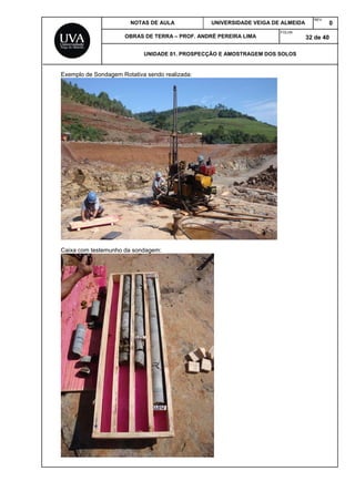 NOTAS DE AULA UNIVERSIDADE VEIGA DE ALMEIDA
REV.
0
OBRAS DE TERRA – PROF. ANDRÉ PEREIRA LIMA
FOLHA:
32 de 40
UNIDADE 01. PROSPECÇÃO E AMOSTRAGEM DOS SOLOS
Exemplo de Sondagem Rotativa sendo realizada:
Caixa com testemunho da sondagem:
 