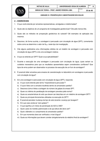 NOTAS DE AULA UNIVERSIDADE VEIGA DE ALMEIDA
REV.
0
OBRAS DE TERRA – PROF. ANDRÉ PEREIRA LIMA
FOLHA:
35 de 40
UNIDADE 01. PROSPECÇÃO E AMOSTRAGEM DOS SOLOS
2 – EXERCÍCIOS
1. O que você entende por amostras representativas, amolgadas e indeformadas?
2. Quais são os objetivos de um programa de investigações geotécnicas? Cite pelo menos três.
3. Quais são os métodos de prospecção geotécnica do subsolo? Dê exemplos de aplicação dos
mesmos.
4. Descreva, de forma sucinta, a sondagem à percussão com circulação de água (SPT), comentando
sobre como se determina o valor de NSPT neste tipo de investigação.
5. Cite alguns parâmetros e/ou informações obtidos de um boletim de sondagem à percussão com
circulação de água (SPT) e de uma sondagem rotativa.
6. O que se entende por SPT? Qual a sua aplicabilidade?
7. Durante a execução de uma sondagem à percussão com circulação de água, quais seriam os
cuidados necessários para que os resultados apresentados sejam considerados confiáveis? Que
tipos de erros podem ser observados no processo de execução de um furo de sondagem?
8. É possível obter amostras para ensaios de caracterização no laboratório em sondagens à percussão
com circulação de água?
9. Em uma sondagem à percussão com circulação de água (SPT), responda:
a) O que você entende pelo termo “impenetrável à percussão”?
b) O que é feito com a amostra recolhida dentro do amostrador padrão?
c) Descreva como é feita a contagem do número de golpes do ensaio SPT.
d) Quais os critérios de paralisação da sondagem previstos pela norma?
e) Quais as características do solo que devem ser descritas em um relatório de sondagem SPT?
f) Quais as principais ferramentas utilizadas na execução do SPT?
g) É possível perceber mudança de tipo de solo durante o avanço por lavagem?
h) Em que caso anota-se “zero golpes”?
i) O que significa um índice de penetração de 42/3 e 3/60?
j) Qual o peso do martelo padronizado e de que altura ele deve cair?
k) Qual o diâmetro e o comprimento do amostrador padrão?
l) Em que momentos deve ser verificado o nível d’água?
m) Quais as informações que devem constar obrigatoriamente do relatório final da sondagem?
 