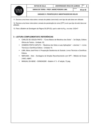NOTAS DE AULA UNIVERSIDADE VEIGA DE ALMEIDA
REV.
0
OBRAS DE TERRA – PROF. ANDRÉ PEREIRA LIMA
FOLHA:
40 de 40
UNIDADE 01. PROSPECÇÃO E AMOSTRAGEM DOS SOLOS
11. Escreva uma breve nota sobre o ensaio de paleta (vane test) e em tipo de solo deve ser utilizado.
12. Escreva uma breve nota sobre o ensaio de penetração do cone (CPT) e em que tipo de solo deve ser
utilizado.
13. Para o Boletim de Sondagem da Página 39 (SP-03), qual o valor do NSPT na cota -3.62m?
3 – LEITURA COMPLEMENTAR E REFERÊNCIAS
CARLOS DE SOUZA PINTO – “Curso Básico de Mecânica dos Solos” – 3a Edição, Editora
Oficina de Textos – Unidade 02;
HOMERO PINTO CAPUTO – “Mecânica dos Solos e suas Aplicações” – volumes 1 – Livros
Técnicos e Científicos Editora – Unidade 14;
LIMA, Maria José Porto A. Prospecção Geotécnica do Subsolo. Livros Técnicos e Científicos
Editora.
NBR-6484 – Solo – Sondagens de Simples Reconhecimento com SPT – Método de Ensaio
(1997)- ABNT.
MANUAL DA ABGE – SONDAGEM - Boletim nº 3 - 4ª edição, 73 pág.
 
