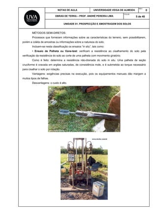 NOTAS DE AULA UNIVERSIDADE VEIGA DE ALMEIDA
REV.
0
OBRAS DE TERRA – PROF. ANDRÉ PEREIRA LIMA
FOLHA:
5 de 40
UNIDADE 01. PROSPECÇÃO E AMOSTRAGEM DOS SOLOS
MÉTODOS SEMI-DIRETOS:
Processos que fornecem informações sobre as características do terreno, sem possibilitarem,
porém a coleta de amostras ou informações sobre a natureza do solo.
Incluem-se nesta classificação os ensaios “in situ”, tais como:
• Ensaio de Palheta ou Vane-test: verificam a resistência ao cisalhamento do solo pela
verificação da resistência do solo ao corte de uma palheta com movimento giratório.
Como é feito: determina a resistência não-drenada do solo in situ. Uma palheta de seção
cruciforme é cravada em argilas saturadas, de consistência mole, e é submetida ao torque necessário
para cisalhar o solo por rotação.
Vantagens: exigências precisas na execução, pois os equipamentos manuais dão margem a
muitos tipos de falhas.
Desvantagens: o custo é alto.
 