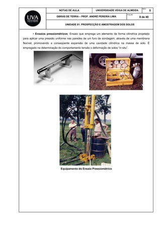 NOTAS DE AULA UNIVERSIDADE VEIGA DE ALMEIDA
REV.
0
OBRAS DE TERRA – PROF. ANDRÉ PEREIRA LIMA
FOLHA:
8 de 40
UNIDADE 01. PROSPECÇÃO E AMOSTRAGEM DOS SOLOS
• Ensaios pressiométricos: Ensaio que emprega um elemento de forma cilíndrica projetado
para aplicar uma pressão uniforme nas paredes de um furo de sondagem, através de uma membrana
flexível, promovendo a conseqüente expansão de uma cavidade cilíndrica na massa de solo. É
empregado na determinação do comportamento tensão x deformação de solos “in situ”.
Equipamento do Ensaio Pressiométrico
 