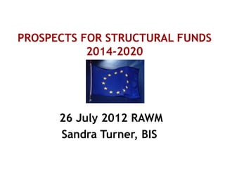 PROSPECTS FOR STRUCTURAL FUNDS
2014-2020
26 July 2012 RAWM
Sandra Turner, BIS
 