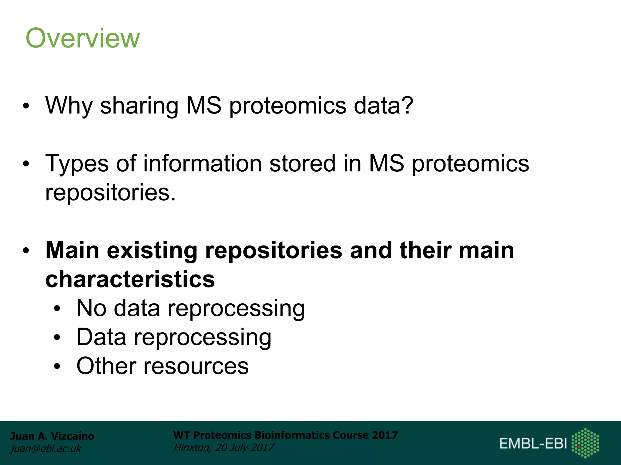 Juan A. Vizcaíno
juan@ebi.ac.uk
WT Proteomics Bioinformatics Course 2017
Hinxton, 20 July 2017
• Why sharing MS proteomics data?
• Types of information stored in MS proteomics
repositories.
• Main existing repositories and their main
characteristics
• No data reprocessing
• Data reprocessing
• Other resources
Overview
 