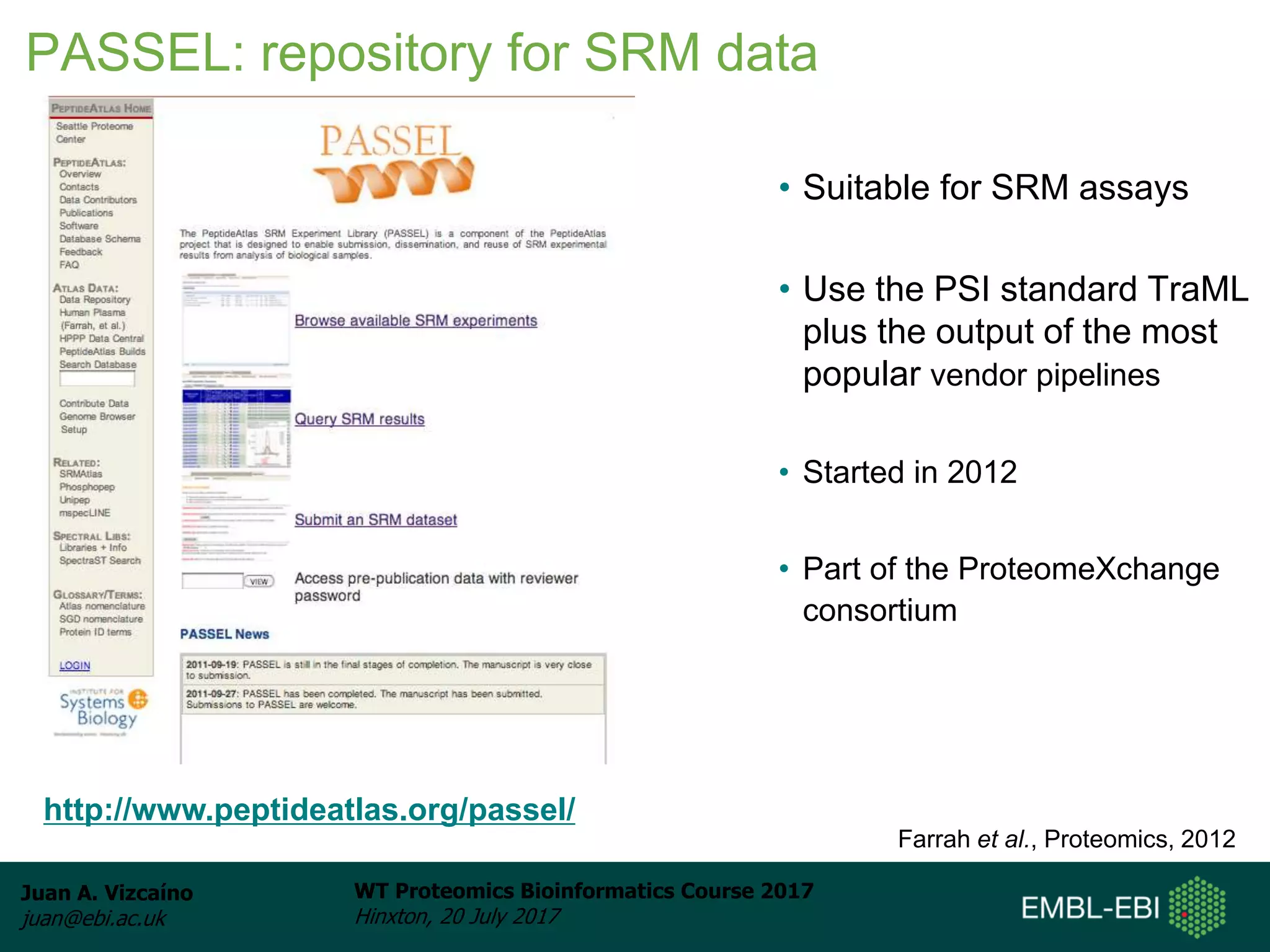 Juan A. Vizcaíno
juan@ebi.ac.uk
WT Proteomics Bioinformatics Course 2017
Hinxton, 20 July 2017
• Suitable for SRM assays
• Use the PSI standard TraML
plus the output of the most
popular vendor pipelines
• Started in 2012
• Part of the ProteomeXchange
consortium
http://www.peptideatlas.org/passel/
Farrah et al., Proteomics, 2012
PASSEL: repository for SRM data
 