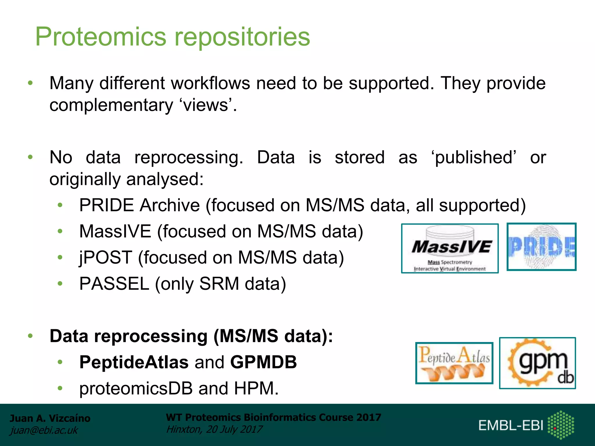 Juan A. Vizcaíno
juan@ebi.ac.uk
WT Proteomics Bioinformatics Course 2017
Hinxton, 20 July 2017
Proteomics repositories
• Many different workflows need to be supported. They provide
complementary ‘views’.
• No data reprocessing. Data is stored as ‘published’ or
originally analysed:
• PRIDE Archive (focused on MS/MS data, all supported)
• MassIVE (focused on MS/MS data)
• jPOST (focused on MS/MS data)
• PASSEL (only SRM data)
• Data reprocessing (MS/MS data):
• PeptideAtlas and GPMDB
• proteomicsDB and HPM.
 