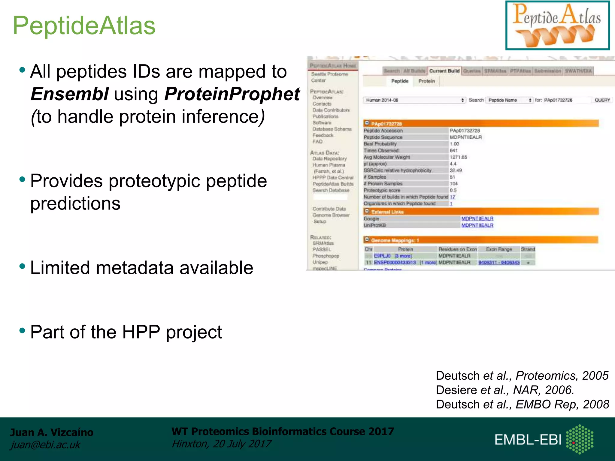 Juan A. Vizcaíno
juan@ebi.ac.uk
WT Proteomics Bioinformatics Course 2017
Hinxton, 20 July 2017
• All peptides IDs are mapped to
Ensembl using ProteinProphet
(to handle protein inference)
• Provides proteotypic peptide
predictions
• Limited metadata available
• Part of the HPP project
Deutsch et al., Proteomics, 2005
Desiere et al., NAR, 2006.
Deutsch et al., EMBO Rep, 2008
PeptideAtlas
 