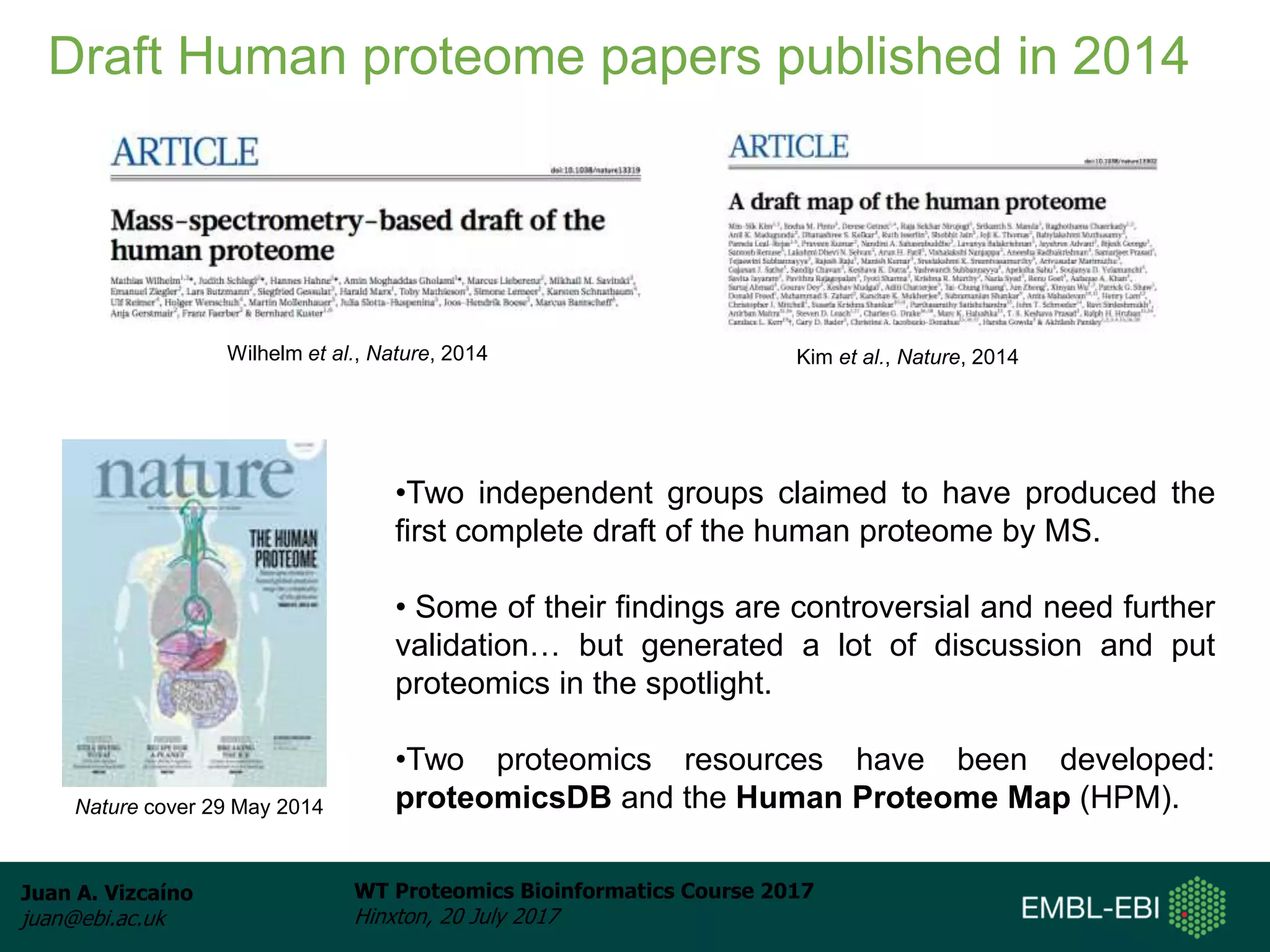 Juan A. Vizcaíno
juan@ebi.ac.uk
WT Proteomics Bioinformatics Course 2017
Hinxton, 20 July 2017
Draft Human proteome papers published in 2014
Wilhelm et al., Nature, 2014 Kim et al., Nature, 2014
•Two independent groups claimed to have produced the
first complete draft of the human proteome by MS.
• Some of their findings are controversial and need further
validation… but generated a lot of discussion and put
proteomics in the spotlight.
•Two proteomics resources have been developed:
proteomicsDB and the Human Proteome Map (HPM).Nature cover 29 May 2014
 