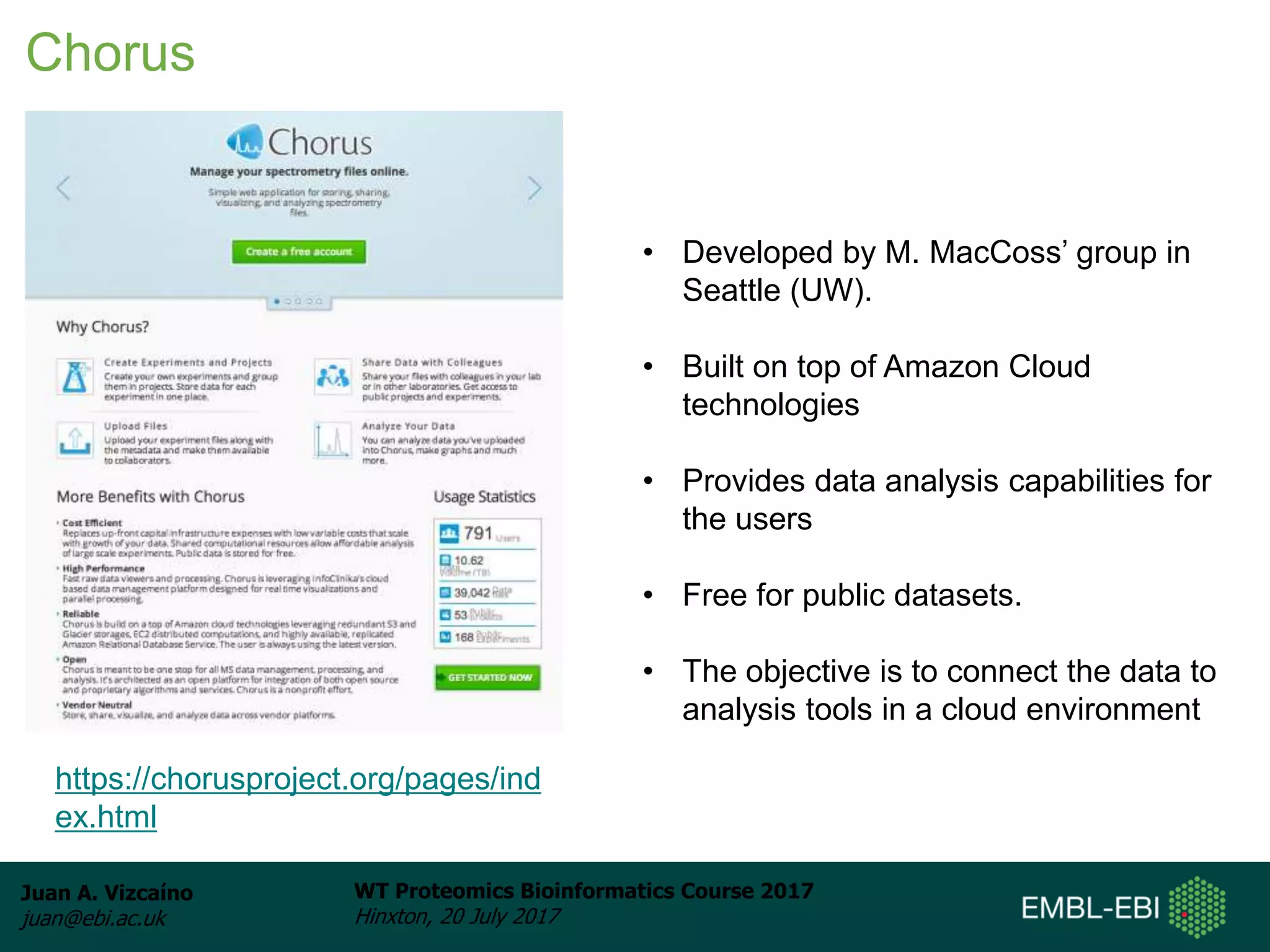 Juan A. Vizcaíno
juan@ebi.ac.uk
WT Proteomics Bioinformatics Course 2017
Hinxton, 20 July 2017
Chorus
https://chorusproject.org/pages/ind
ex.html
• Developed by M. MacCoss’ group in
Seattle (UW).
• Built on top of Amazon Cloud
technologies
• Provides data analysis capabilities for
the users
• Free for public datasets.
• The objective is to connect the data to
analysis tools in a cloud environment
 
