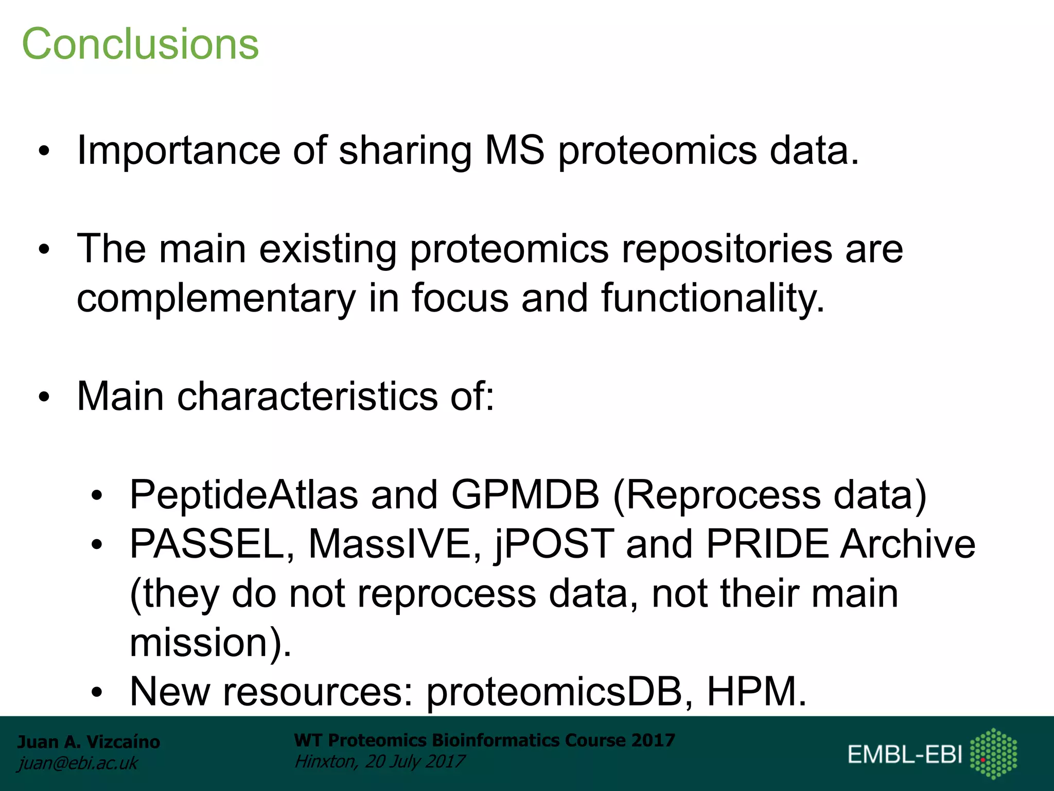 Juan A. Vizcaíno
juan@ebi.ac.uk
WT Proteomics Bioinformatics Course 2017
Hinxton, 20 July 2017
• Importance of sharing MS proteomics data.
• The main existing proteomics repositories are
complementary in focus and functionality.
• Main characteristics of:
• PeptideAtlas and GPMDB (Reprocess data)
• PASSEL, MassIVE, jPOST and PRIDE Archive
(they do not reprocess data, not their main
mission).
• New resources: proteomicsDB, HPM.
Conclusions
 