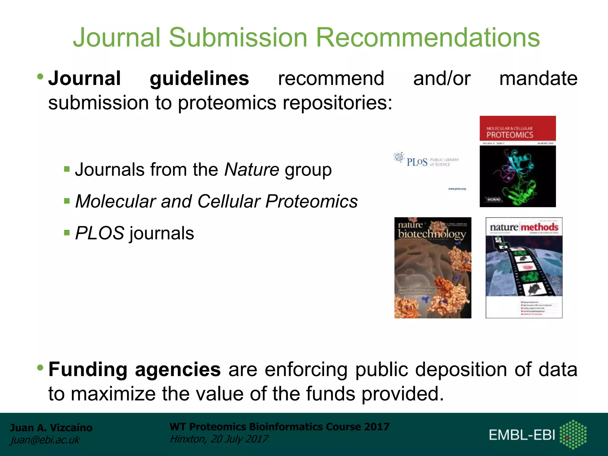 Juan A. Vizcaíno
juan@ebi.ac.uk
WT Proteomics Bioinformatics Course 2017
Hinxton, 20 July 2017
Journal Submission Recommendations
• Journal guidelines recommend and/or mandate
submission to proteomics repositories:
 Journals from the Nature group
 Molecular and Cellular Proteomics
 PLOS journals
• Funding agencies are enforcing public deposition of data
to maximize the value of the funds provided.
 