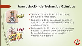 Manipulación de Sustancias Químicas
 Se debe conocer la reactividad de los
productos o la reacción.
 La apertura de los frascos que contienen
sustancias químicas debe realizarse lenta y
cuidadosamente.
 En la manipulación de sustancias tóxicas o
nocivas, se deberá evitar el contacto con
la piel, la inhalación de los posibles
vapores y la ingestión.
 